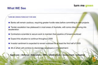 5 TURN ME GREEN FORECAST FOR 2009 Banks will remain cautious, requiring greater hurdle rates before committing to new projects  Tender escalation has plateaued in most areas of Australia, with some cities moving into deceleration  Contractors scramble to secure work to maintain their pipeline of forward workload Expect this situation to continue throughout 2009 Investor sentiment is expected to remain subdued for at least the first half of 2009 All of which will combine to discourage developers in the short-term Aged care – Defence – Education – ESD – Infastructure – Government – Industrial   What WE See turn me  green 