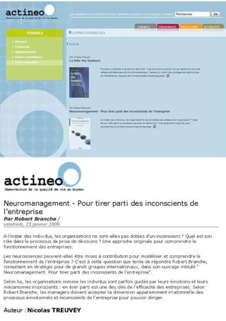 actineo.....                                                                                                     R.,IIerc",

                                                                                               mil· 4:PN
                               _lIYIitU COI<SEJlJ.U


                              , 1. 1'1'




                                                    ..._.- _,
                                                    _.'_.
                                                    _ _ o<
                                                                    ......
                                                                                    _
                                                                                        e- ......... _
                                                                                         "-,
                                                                                           '   ."   ..   .,;:
                                                                                                                .... _ _ .. _ _
                                                                                                                     .. _      ...




                               ..   _-
                               ....u""".n_meO'II .1'00>, 111.'
                                                    w,
                                                                      _ _ __ -
                                                                 ...nl ....
                                                    .. __ ....... . _ _ ....
                                                                    ........
                                                                             I_"'nu
                                                                               _~
                                                                                        do renueptIM

                                                                                        ...... __ .... _·"""'
                                                                                           ..
                                                                                                        ..
                                 "  .•              ............. _     ...... _ _ .1:1




Neuromanagement - Pour ti rer parti des inconscients de
l'entreprise
Par Robert Branche /
vendredi, 23 janvier 2009

A l'instar des indivi dus, les organisatims ne sont-elles pas dotées d'un inconsdent 7 Quel est son
rôle dans le pnxesSLIs de prise de dédsims ? Une approile originale pour oomprendre le
fonctionnement des entreprises.

Les neurosdences peuvent-elles être mises à contribution poor modéliser et mmprendre le
fonctionnement de l'entreprise? C'est à cette question que tente de répondre Robert Branche,
consultant en stratégie pour de grands groupes internatiUlaux, dans SUl ŒJvrage intitulé"
Neuromanagement. PŒJr tirer parti des inconscients de l'entreprise".

Selen lui, les crganisatiens oomme les individus sent parfc:is guidés par leurs émotions et leurs
mécanismes inconscients: en tirer parti est une des dés de l'efficacité des entrepri ses. Selen
Robert Branme, 1es managers doivent accepter la dimension apparemment irrationnelle des
processus émoti onnels et inconscients de l'entreprise pŒJr poovoir diriger.


Auteur: Nicolas TREUVEY
 