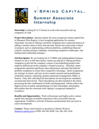 Summer Associate
                      Internship
Internship: Looking for 8-12 interns to work with successful start-up
companies in Utah.

Project Description: vSpring Capital, the most recognized venture capital firm
in Mountain West Region, is now accepting applications for summer
internships. Several of vSpring’s portfolio companies have expressed interest in
adding a summer intern to their start-up team. Interns have previously worked
on projects such as implementing software platforms, establishing financial
controls, creating strategic roadmaps, researching competitive landscapes, and
leading entire marketing strategies.

Job Description: We are looking for 8-12 MBA and undergraduate business
students to serve as full-time interns. Interns are placed in vSpring portfolio
companies to provide the company a means of accomplishing projects that
might be difficult given the company’s limited resources. Therefore, intern
assignments represent significant value-add projects and tasks that help the
portfolio companies to secure their competitive advantage. Intern assignments
are strategic in nature, and may involve market research and quantification,
competitor analysis, marketing, product and project management, R&D, or
finance. Only after individual job descriptions are developed are candidates
screened and interviewed. These descriptions are then matched to the intern
possessing the best combination of skills and background. Interns achieve the
highest levels of quality and performance in their internships, and produce
deliverables that are consistent with vSpring’s recognized standard of
excellence.

Benefits and Opportunities: Work with premier and highly-active venture
capital firm and gain invaluable experience with a successful start-up
organization. Establish a network of business professionals that can assist in
career development.

Contact: Please send résumés or questions to Dennis Wood at
Dennis@vspring.com or PHN: 801-942-8999 Fax: 801-942-1636
 