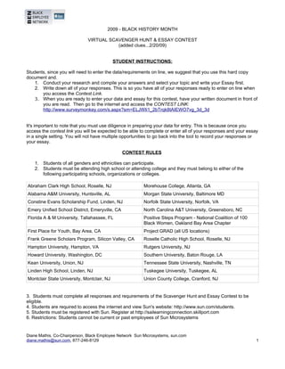 2009 - BLACK HISTORY MONTH

                              VIRTUAL SCAVENGER HUNT & ESSAY CONTEST
                                         (added clues...2/20/09)


                                           STUDENT INSTRUCTIONS:
BEN - 2009 SCAVENGER HUNT & ESSAY CONTEST
Students, since you will need to enter the data/requirements on line, we suggest that you use this hard copy
document and.
    1. Conduct your research and compile your answers and select your topic and write your Essay first.
    2. Write down all of your responses. This is so you have all of your responses ready to enter on line when
       you access the Contest Link.
    3. When you are ready to enter your data and essay for this contest, have your written document in front of
       you are read. Then go to the internet and access the CONTEST LINK:
       http://www.surveymonkey.com/s.aspx?sm=ELJWIi1_2bTrqk8tAIEWO7vg_3d_3d


It's important to note that you must use diligence in preparing your data for entry. This is because once you
access the contest link you will be expected to be able to complete or enter all of your responses and your essay
in a single setting. You will not have multiple opportunities to go back into the tool to record your responses or
your essay.
RECOMMENDED PROCESS FOR COMPLETING DATA ENTRY FOR CONTEST
                                                 CONTEST RULES
BEN - 2009 SCAVENGER HUNT & ESSAY CONTEST
      1. Students of all genders and ethnicities can participate.
      2. Students must be attending high school or attending college and they must belong to either of the
         following participating schools, organizations or colleges.

Abraham Clark High School, Roselle, NJ                   Morehouse College, Atlanta, GA
Alabama A&M University, Huntsville, AL                   Morgan State University, Baltimore MD
Constine Evans Scholarship Fund, Linden, NJ              Norfolk State University, Norfolk, VA
Emery Unified School District, Emeryville, CA            North Carolina A&T University, Greensboro, NC
Florida A & M University, Tallahassee, FL                Positive Steps Program - National Coalition of 100
                                                         Black Women, Oakland Bay Area Chapter
First Place for Youth, Bay Area, CA                      Project GRAD (all US locations)
Frank Greene Scholars Program, Silicon Valley, CA        Roselle Catholic High School, Roselle, NJ
Hampton University, Hampton, VA                          Rutgers University, NJ
Howard University, Washington, DC                        Southern University, Baton Rouge, LA
Kean University, Union, NJ                               Tennessee State University, Nashville, TN
Linden High School, Linden, NJ                           Tuskegee University, Tuskegee, AL
Montclair State University, Montclair, NJ                Union County College, Cranford, NJ


3. Students must complete all responses and requirements of the Scavenger Hunt and Essay Contest to be
eligible.
4. Students are required to access the internet and view Sun's website: http://www.sun.com/students.
5. Students must be registered with Sun. Register at http://sailearningconnection.skillport.com
6. Restrictions: Students cannot be current or past employees of Sun Microsystems


Diane Mathis, Co-Chairperson, Black Employee Network Sun Microsystems, sun.com
diane.mathis@sun.com, 877-246-8129                                                                               1
 