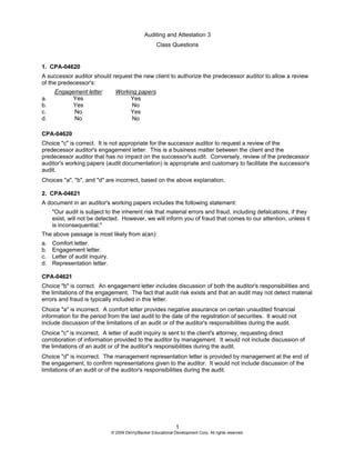 Auditing and Attestation 3
Class Questions
1
© 2009 DeVry/Becker Educational Development Corp. All rights reserved.
1. CPA-04620
A successor auditor should request the new client to authorize the predecessor auditor to allow a review
of the predecessor's:
Engagement letter Working papers
a. Yes Yes
b. Yes No
c. No Yes
d. No No
CPA-04620
Choice "c" is correct. It is not appropriate for the successor auditor to request a review of the
predecessor auditor's engagement letter. This is a business matter between the client and the
predecessor auditor that has no impact on the successor's audit. Conversely, review of the predecessor
auditor's working papers (audit documentation) is appropriate and customary to facilitate the successor's
audit.
Choices "a", "b", and "d" are incorrect, based on the above explanation.
2. CPA-04621
A document in an auditor's working papers includes the following statement:
"Our audit is subject to the inherent risk that material errors and fraud, including defalcations, if they
exist, will not be detected. However, we will inform you of fraud that comes to our attention, unless it
is inconsequential."
The above passage is most likely from a(an):
a. Comfort letter.
b. Engagement letter.
c. Letter of audit inquiry.
d. Representation letter.
CPA-04621
Choice "b" is correct. An engagement letter includes discussion of both the auditor's responsibilities and
the limitations of the engagement. The fact that audit risk exists and that an audit may not detect material
errors and fraud is typically included in this letter.
Choice "a" is incorrect. A comfort letter provides negative assurance on certain unaudited financial
information for the period from the last audit to the date of the registration of securities. It would not
include discussion of the limitations of an audit or of the auditor's responsibilities during the audit.
Choice "c" is incorrect. A letter of audit inquiry is sent to the client's attorney, requesting direct
corroboration of information provided to the auditor by management. It would not include discussion of
the limitations of an audit or of the auditor's responsibilities during the audit.
Choice "d" is incorrect. The management representation letter is provided by management at the end of
the engagement, to confirm representations given to the auditor. It would not include discussion of the
limitations of an audit or of the auditor's responsibilities during the audit.
 