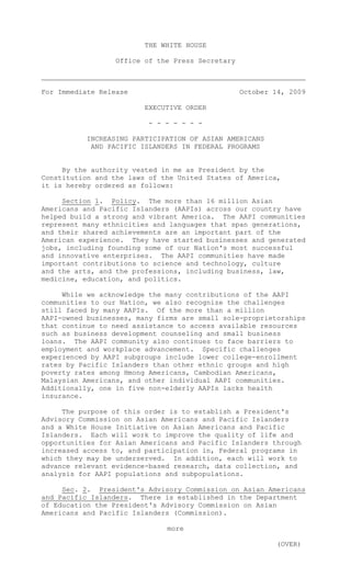 THE WHITE HOUSE

                  Office of the Press Secretary



For Immediate Release                             October 14, 2009

                         EXECUTIVE ORDER

                          - - - - - - -

           INCREASING PARTICIPATION OF ASIAN AMERICANS
            AND PACIFIC ISLANDERS IN FEDERAL PROGRAMS


     By the authority vested in me as President by the
Constitution and the laws of the United States of America,
it is hereby ordered as follows:

     Section 1. Policy. The more than 16 million Asian
Americans and Pacific Islanders (AAPIs) across our country have
helped build a strong and vibrant America. The AAPI communities
represent many ethnicities and languages that span generations,
and their shared achievements are an important part of the
American experience. They have started businesses and generated
jobs, including founding some of our Nation's most successful
and innovative enterprises. The AAPI communities have made
important contributions to science and technology, culture
and the arts, and the professions, including business, law,
medicine, education, and politics.

     While we acknowledge the many contributions of the AAPI
communities to our Nation, we also recognize the challenges
still faced by many AAPIs. Of the more than a million
AAPI-owned businesses, many firms are small sole-proprietorships
that continue to need assistance to access available resources
such as business development counseling and small business
loans. The AAPI community also continues to face barriers to
employment and workplace advancement. Specific challenges
experienced by AAPI subgroups include lower college-enrollment
rates by Pacific Islanders than other ethnic groups and high
poverty rates among Hmong Americans, Cambodian Americans,
Malaysian Americans, and other individual AAPI communities.
Additionally, one in five non-elderly AAPIs lacks health
insurance.

     The purpose of this order is to establish a President's
Advisory Commission on Asian Americans and Pacific Islanders
and a White House Initiative on Asian Americans and Pacific
Islanders. Each will work to improve the quality of life and
opportunities for Asian Americans and Pacific Islanders through
increased access to, and participation in, Federal programs in
which they may be underserved. In addition, each will work to
advance relevant evidence-based research, data collection, and
analysis for AAPI populations and subpopulations.

     Sec. 2. President's Advisory Commission on Asian Americans
and Pacific Islanders. There is established in the Department
of Education the President's Advisory Commission on Asian
Americans and Pacific Islanders (Commission).

                              more

                                                           (OVER)
 