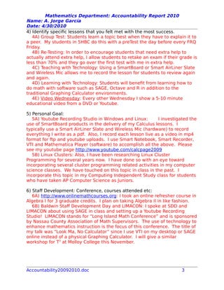 Mathematics Department: Accountability Report 2010
Name: A. Jorge García
Date: 4/30/2010
4) Identify specific lessons that you felt met with the most success.
4A) Group Test: Students learn a topic best when they have to explain it to
a peer. My students in 5HBC do this with a preTest the day before every FRQ
Friday.
4B) Re-Testing: In order to encourage students that need extra help to
actually attend extra help, I allow students to retake an exam if their grade is
less than 70% and they go over the first test with me in extra help.
4C) Teaching with Technology: Using a SmartBoard or Smart AirLiner Slate
and Wireless Mic allows me to record the lesson for students to review again
and again.
4D) Learning with Technology: Students will benefit from learning how to
do math with software such as SAGE, Octave and R in addition to the
traditional Graphing Calculator environments.
4E) Video Wednesday: Every other Wednesday I show a 5-10 minute
educational video from a DVD or Youtube.
5) Personal Goal:
5A) Youtube Recording Studio in Windows and Linux: I investigated the
use of SmartBoard products in the delivery of my Calculus lessons. I
typically use a Smart AirLiner Slate and Wireless Mic (hardware) to record
everything I write as a pdf. Also, I record each lesson live as a video in mp4
format for ftp and youtube uploads. I use Smart Notebook, Smart Recorder,
VTI and Mathematica Player (software) to accomplish all the above. Please
see my youtube page http://www.youtube.com/calcpage2009
5B) Linux Clusters: Also, I have been researching Linux Cluster
Programming for several years now. I have done so with an eye toward
incorporating several cluster programming related activities in my computer
science classes. We have touched on this topic in class in the past. I
incorporate this topic in my Computing Independent Study class for students
who have taken AP Computer Science as Juniors.
6) Staff Development: Conference, courses attended etc:
6A) http://www.onlinemathcourses.org: I took an online refresher course in
Algebra I for 3 graduate credits. I plan on taking Algebra II in like fashion.
6B) Baldwin Staff Development Day and LIMACON: I spoke at SDD and
LIMACON about using SAGE in class and setting up a Youtube Recording
Studio! LIMACON stands for “Long Island Math Conference” and is sponsored
by Nassau County Association of Math Supervisors. The use of technology to
enhance mathematics instruction is the focus of this conference. The title of
my talk was “Look Ma, No Calculator” since I use VTI on my desktop or SAGE
online instead of a physical Graphing Calculator. I will give a similar
workshop for T3
at Molloy College this November.
Accountability20092010.doc 3
 