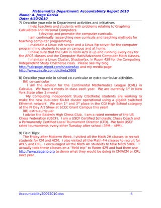 Mathematics Department: Accountability Report 2010
Name: A. Jorge García
Date: 4/30/2010
7) Describe your role in Department activities and initiatives
I help teachers and students with problems relating to Graphing
Calculators and Personal Computers.
I develop and promote the computer curricula.
I am continually researching new curricula and teaching methods for
teaching computer programming.
I maintain a Linux ssh server and a Linux ftp server for the computer
programming students to use on campus and at home.
I make sure that the LAN in room 429 is up and running every day for
the APCS classes and the Computer Math/Advanced Computer Math classes.
I maintain a Linux Cluster, Shadowfax, in Room 429 for the Computing
Independent Study CIS(theta) class. Please see my blog
http://calcpage.tripod.com/shadowfax and my media page
http://www.zazzle.com/cistheta2008
8) Describe your role in school co-curricular or extra curricular activities.
8A) co-curricular
I am the advisor for the Continental Mathematics League (CML) in
Calculus. We have 4 meets in class each year. We are currently 1st
in New
York State after 3 meets!
My Computing Independent Study CIS(theta) students are working to
make the new dual-core 64-bit cluster operational using a gigabit switched
Ethernet network. We won 1st
and 3rd
place in the CGI High School category
at the PI Day Art Show at SCCC Grant Campus this year!
8B) extra-curricular
I advise the Baldwin High Chess Club. I am a rated member of the US
Chess Federation (USCF). I am a USCF Certified Scholastic Chess Coach and
a Permanently Certified Local Tournament Director (LTD). We hold USCF
rated tournaments every other Tuesday after school (3PM – 4PM).
9) Field Trips:
The Friday after Midterm Week, I visited all the Math 2H classes to recruit
students for CM and ACM. I also visited all the Math 4H classes to recruit for
APCS and CRL. I encouraged all the Math 4H students to take Math 5HBC. I
actually took these classes on a “field trip” to Room 429 and had them use
http://www.sagenb.org to demo what they would be doing in CM/ACM or CRL
next year.
Accountability20092010.doc 4
 