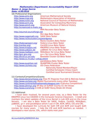 Mathematics Department: Accountability Report 2010
Name: A. Jorge García
Date: 4/30/2010
10) Professional Organizations:
http://www.ams.org American Mathematical Society
http://www.maa.org Mathematics Association of America
http://www.nctm.org National Council of Teachers of Mathematics
http://www.acm.org Association for Computing Machinery
http://www.amnh.org American Museum of Natural History
http://screencast-o-matic.org
MP4 Recorder Beta Tester
http://xournal.sourceforge.net
Pen App Beta Tester
http://www.sagemath.org SAGE Beta Tester
http://www.rocksclusters.org/wordpress
Rocks Clusters Beta Tester
http://fedoraproject.org/ Fedora Linux Beta Tester
http://centos.org/ CentOS Linux Beta Tester
http://www.knoppix.net KNOPPIX Linux Beta Tester
http://www.yabasic.de yaBASIC for Linux Beta Tester
http://www.realbasic.com REALBasic for Linux Beta Tester
http://gcc.gnu.org g++ for Linux Beta Tester
http://bccd.cs.uni.edu Bootable Cluster CD Beta Tester
http://www.cs.rit.edu/~ark/pj.shtml
parallelJava Beta Tester
http://www.quantian.net QUANTIAN Cluster Beta Tester
http://www.uschess.org US Chess Federation
Nationally Rated Member/Player
Certified Scholastic Chess Coach
Certified Local Tournament Director
11) Contests/Competitions/Grants:
http://www.donorschoose.org (free PC Projector from Bill & Melinda Gates)
http://www.uschess.org (Rated Tournaments every other Tuesday)
http://www.continentalmathematicsleague.com (Calculus Competition)
http://www.atmnyc.org (PI Day at Suffolk County CC Art Show)
http://www.iconsf.org (I-CON at SUNY Stony Brook Art Show)
12) Additional:
I have been involved, for several years now, as a Beta Tester for the
KNOPPIX Linux live CD/DVD in the Computer Science Classroom. I install and
maintain the latest updates of the Linux Kernel in Lab 429 and on the Linux
Servers. I am also a Beta Tester for SAGE, Fedora, CentOS, REALBasic,
yaBASIC, g++ and parallelJava which I use in CM, ACM, APCS, CIS and CRL.
I have developed the curricula for both CM and ACM and taught both
courses for many years. I help the CM and ACM teachers as needed. I
developed a new course, CRL, which starts next year!
Accountability20092010.doc 5
 