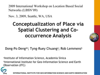 Conceptualization of Place via Spatial Clustering and Co-occurrence Analysis a Institute of Information Science, Academia Sinica b International Institute for Geo–Information Science and Earth Observation (ITC) Dong–Po Deng ab ; Tyng–Ruey Chuang a ; Rob Lemmens b 2009 International Workshop on Location Based Social Networks (LBSN’09) Nov. 3, 2009, Seattle, WA, USA 