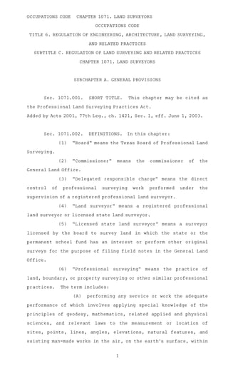 OCCUPATIONS CODEAACHAPTER 1071. LAND SURVEYORS

                              OCCUPATIONS CODE

TITLE 6. REGULATION OF ENGINEERING, ARCHITECTURE, LAND SURVEYING,

                          AND RELATED PRACTICES

  SUBTITLE C. REGULATION OF LAND SURVEYING AND RELATED PRACTICES

                      CHAPTER 1071. LAND SURVEYORS



                    SUBCHAPTER A. GENERAL PROVISIONS



      Sec.A1071.001.AASHORT TITLE.A This chapter may be cited as

the Professional Land Surveying Practices Act.

Added by Acts 2001, 77th Leg., ch. 1421, Sec. 1, eff. June 1, 2003.



      Sec.A1071.002.AADEFINITIONS.A In this chapter:

               (1)AA"Board" means the Texas Board of Professional Land

Surveying.

               (2)AA"Commissioner"        means      the    commissioner     of     the

General Land Office.

               (3)AA"Delegated responsible charge" means the direct

control   of    professional    surveying           work    performed     under     the

supervision of a registered professional land surveyor.

               (4)AA"Land surveyor" means a registered professional

land surveyor or licensed state land surveyor.

               (5)AA"Licensed state land surveyor" means a surveyor

licensed by the board to survey land in which the state or the

permanent school fund has an interest or perform other original

surveys for the purpose of filing field notes in the General Land

Office.

               (6)AA"Professional     surveying"           means   the   practice    of

land, boundary, or property surveying or other similar professional

practices.AAThe term includes:

                    (A)AAperforming any service or work the adequate

performance of which involves applying special knowledge of the

principles of geodesy, mathematics, related applied and physical

sciences,    and   relevant   laws   to       the   measurement     or   location    of

sites, points, lines, angles, elevations, natural features, and

existing man-made works in the air, on the earth ’s surface, within


                                          1
 