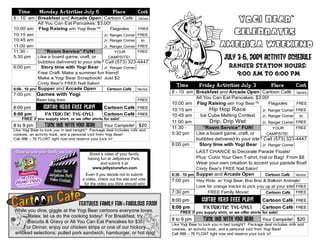 Time        Monday Activities July 6                 Place         Cost
8 - 10 am Breakfast and Arcade Open Cartoon Café Varies
          All You Can Eat Pancakes: $3.00!
                                                                                                           Yogi Bear™
10:00 am Flag Raising with Yogi Bear™
10:15 am
                                             Flagpoles     FREE
                                         Jr. Ranger Corner FREE                                           Celebrates
                                                                                                        America Weekend
10:45 am                                 Jr. Ranger Corner  $5
11:00 am                                 Jr. Ranger Corner FREE
11:30 -       “Room Service” FUN!              YOUR        FREE
5:30 pm   Like a board game, craft, or      CAMPSITE!
          bubbles delivered to your site? Call (573) 323-4447
                                                                                                          July 3-6, 2009 Activity Schedule
6:00 pm     Story time with Yogi Bear Jr. Ranger Corner                                                      Ranger Station Hours:
          Free Craft: Make a summer fun friend!                                                                9:00 am to 6:00 pm
          Make a Yogi Bear Scrapbook! Just $2
             Cindy Bear's FREE Nail Salon!
                                                                                Time         Friday Activities July 3               Place         Cost
8:00 - 10 pm Supper and Arcade Open                Cartoon Café      Varies
                                                                              8 - 10 am Breakfast and Arcade Open Cartoon Café Varies
7:00 pm     Games with Yogi
            Bean bag toss                                            FREE
                                                                                        All You Can Eat Pancakes: $3.00!
                                                                              10:00 am Flag Raising with Yogi Bear™        Flagpoles     FREE
8:00 pm         GUITAR HERO free play!            Cartoon Café FREE
                                                          Café                10:15 am        Hip Hop Race             Jr. Ranger Corner FREE
8:00 pm          Patriotic Tye-Dye!               Cartoon Café FREE
                                                          Café                10:45 am    Ice Cube Melting Contest     Jr. Ranger Corner  $5
    FREE if you supply shirt, or we offer shirts for sale!
                                                                              11:00 am        Drip, Drip Wet           Jr. Ranger Corner FREE
8 to 9 pm        Tuck ins With Yogi bEar          Your Campsite!      $20
                                                                              11:30 -       “Room Service” FUN!              YOUR        FREE
Like Yogi Bear to tuck you in bed tonight? Package deal includes milk and
cookies, an activity book, and a personal visit from Yogi Bear!               5:30 pm Like a board game, craft, or        CAMPSITE!
Call 888 – 76 FLOAT right now and reserve your tuck in!                                 bubbles delivered to your site? Call (573) 323-4447
                                                                              6:00 pm    Story time with Yogi Bear Jr. Ranger Corner

                                          Shoot a video of your family
                                                                                           LAST CHANCE to Decorate Parade Floats!
                                         having fun at Jellystone Park,                    Plus: Color Your Own T-shirt, Hat or Bag! From $8
                                                and submit it at:                          Wear your own creation to accent your parade float!
                                           www.jellystonefun.com                           Cindy Bear's FREE Nail Salon!
                                        Even if you decide not to submit      6:30 - 10 pm Supper and Arcade Open                Cartoon Café     Varies
                                      a video, check out the site and vote    7:00 pm      Hey-Ride w/ Yogi Bear, Boo Boo & Balloon Animals!
                                       for the video you think should win!
                                                                                           Look for orange tractor to pick you up at your site! FREE
                                                                              7:30 pm           FREE Family Movie!             Cartoon Café FREE

                                                                              8:00 pm         GUITAR HERO free play!           Cartoon Café FREE
                                                                                                                                       Café
                                    features family fun & fabulous food!      8:00 pm          Patriotic Tye-Dye!              Cartoon Café FREE
                                                                                                                                       Café
While you dine, giggle at the Yogi Bear cartoons everyone loves.                  FREE if you supply shirt, or we offer shirts for sale!
      Relax, let us do the cooking today! For Breakfast, try
      Biscuits & Gravy or All You Can Eat Pancakes for $3!                    8 to 9 pm        Tuck ins With Yogi bEar         Your Campsite! $20
                                                                              Like Yogi Bear to tuck you in bed tonight? Package deal includes milk and
    For Dinner, enjoy our chicken strips or one of our hickory                cookies, an activity book, and a personal visit from Yogi Bear!
smoked selections: pulled pork sandwich, hamburger, or hot dog!               Call 888 – 76 FLOAT right now and reserve your tuck in!
 