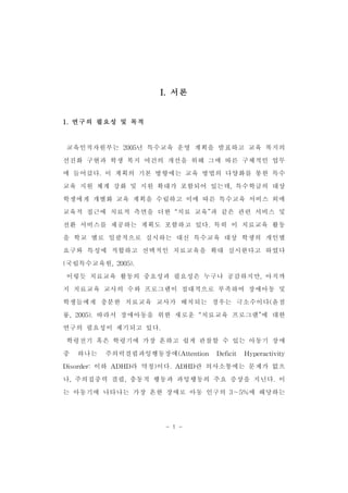 I.서론 
- 1 - 
1.연구의 필요성 및 목적 
교육인적자원부는 2005년 특수교육 운영 계획을 발표하고 교육 복지의 
선진화 구현과 학생 복지 여건의 개선을 위해 그에 따른 구체적인 업무 
에 들어갔다.이 계획의 기본 방향에는 교육 방법의 다양화를 통한 특수 
교육 지원 체계 강화 및 지원 확대가 포함되어 있는데,특수학급의 대상 
학생에게 개별화 교육 계획을 수립하고 이에 따른 특수교육 서비스 외에 
교육적 접근에 치료적 측면을 더한 “치료 교육”과 같은 관련 서비스 및 
전환 서비스를 제공하는 계획도 포함하고 있다.특히 이 치료교육 활동 
을 학교 별로 일괄적으로 실시하는 대신 특수교육 대상 학생의 개인별 
요구와 특성에 적합하고 선택적인 치료교육을 확대 실시한다고 하였다 
(국립특수교육원,2005). 
이렇듯 치료교육 활동의 중요성과 필요성은 누구나 공감하지만,아직까 
지 치료교육 교사의 수와 프로그램이 절대적으로 부족하여 장애아동 및 
학생들에게 충분한 치료교육 교사가 배치되는 경우는 극소수이다(윤점 
룡,2005).따라서 장애아동을 위한 새로운 “치료교육 프로그램”에 대한 
연구의 필요성이 제기되고 있다. 
학령전기 혹은 학령기에 가장 흔하고 쉽게 관찰할 수 있는 아동기 장애 
중 하나는 주의력결핍과잉행동장애(Attention Deficit Hyperactivity 
Disorder:이하 ADHD라 약칭)이다.ADHD란 의사소통에는 문제가 없으 
나,주의집중력 결핍,충동적 행동과 과잉행동의 주요 증상을 지닌다.이 
는 아동기에 나타나는 가장 흔한 장애로 아동 인구의 3～5%에 해당하는 
 