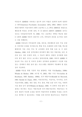 아동들이 ADHD를 나타내고 있으며 남녀 비율은 4:1에서 9:1에 달한다 
고 한다(American PsychiatricAssociation:APA,1994).1995년 보건사 
회연구원에서 서울시내의 4개의 초등학교 1,2,3학년 2899명을 대상으로 
행동문제 아동을 조사한 결과,이 중 8.6%인 249명이 ADHD를 보이는 
것으로 나타났다(이상복 외,1996).이는 초등학교 저학년 학급당 평균 
3～4명의 ADHD 아동이 전문가나 교사,가족들의 관심을 요구하고 있다 
- 2 - 
는 것을 말해준다. 
ADHD 아동들의 주의집중력 결핍,충동성,과잉행동과 같은 주요 증상 
은 이차적인 문제를 야기하는데,학업 부진,또래와의 관계 악화,학교생 
활에서의 적응 곤란,부모 및 교사와의 관계 악화 등을 들 수 있다 
(Barkley,1998).또한 성격장애나 반사회적 행동 혹은 약물사용,낮은 자 
존감 등도 계속 문제가 되며,그 치료적 예후도 연령이 증가함에 따라 
더욱 좋지 않은 것으로 보고하고 있다(류문화,1996).따라서 ADHD 아 
동들의 주요 증상 및 이차적 문제가 심각하게 습관화되기 이전에 이를 
감소․중재하기 위한 효과 있는 프로그램을 개발하여 적용해야 할 필요 
성이 시급하다. 
ADHD 아동을 위한 기존의 치료 방법에는 약물 치료(Barkley,1998b; 
Whalen & Henker,1998;조수철 외,2005),행동 수정 치료(Ayllon & 
Rosebaum,1997;Barkley,1998b),인지-행동치료(Kendall& Braswell, 
1984;Kendal& Zupan,1981),아동중심치료,미술치료,독서치료,놀이 
치료(이재연,1993),개인 상담,부모 훈련,학업 보충 인지 치료,사회적 
기술 훈련 등이 있다(Whalen& Henker,1998).이 중에서 가장 많이 사 
용하고 연구하는 치료는 약물치료와 인지-행동치료이다.약물치료는 아 
동의 생리적 특성에 초점을 맞추어 약물투여가 문제행동 특성을 근본적 
으로 제거할 수 있으리라는 기대를 갖게 하지만 현실적으로는 약물투여 
 