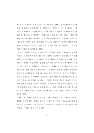 에 따른 부작용이 문제가 되고 있다(류문화,1996).인지-행동치료는 행 
동을 수정하기 위하여 인지를 변화시키는 방법이다.그러나 개개인이 가 
지는 문제행동의 특성에 따라 다르게 적용되고 인지적 과제수행에서 사 
회적응 행동으로의 일반화가 거의 이루어지지 않는다는 단점이 있다.따 
라서 최근에 와서 부작용이 없고 심리․정서적으로 안정감과 만족감을 
제공하며 교사와 또래 집단과의 유대감을 강화시켜 원만한 대인관계를 
위한 사회성을 길러주는 등의 많은 장점을 지닌 음악치료가 그 관심의 
대상이 되고 있다(이선순,2002). 
음악은 다양한 기능을 가지며 다른 영역에도 활용이 용이하기 때문에 
치료와 교육의 목적으로 사용되게 되었다.학교에서 주어지는 과제수행 
력을 높이기 위해서는 그 과제에 대한 이해와 집중력이 필요하다.이런 
면에서 음악은 학습능력의 향상에 효과적인 교육적,치료적 매개체가 될 
수 있다.음악의 음악외적인 학습에서의 효과와 관련된 많은 주장이 음 
악교육과 음악 치료학자들에 의해서 제기되고 있으며 연령에 상관없이 
학생들이 음악활동을 통해 더 효과적으로 공부할 수 있다고 주장한다. 
음악교육자들은 학교에서의 음악프로그램이 다른 영역에서의 학습을 촉 
진시킨다고 제안하였다.그 예로서 선택적 주의가 어려워 학습이 어려운 
아동들에게 적절한 교육과 심리적인 보조수단으로서 음악을 사용하는 것 
이 집중력을 향상시키는데 도움이 된다고 한다.음악활동을 통한 음악치 
료 프로그램은 이렇듯 집중력 향상에 있어 매우 효과적,치료적 도구가 
될 수 있다. 　 
20세기가 되면서 음악의 연구들도 더욱 세분화되기 시작하였다(김연, 
1996).리듬이 없는 음악은 음악일 수 없다고 주장하는 Gaston의 주장처 
럼 리듬은 음악의 가장 기초적인 요소이면서 동시에 음악을 음악으로서 
정립할 수 있는 힘을 가지고 있다. 
- 3 - 
 