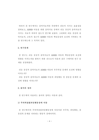 따라서 본 연구에서는 음악치료적인 측면에서 리듬이 가지는 효율성을 
살펴보고,ADHD 아동을 위한 음악치료 중에서 리듬 중심적 음악치료가 
가지는 치료적 의의가 있는지 연구해 보았다.그리하여 리듬 중심의 음 
악치료적,교육적 접근이 ADHD 아동의 핵심증상의 호전에 기여하는 바 
- 4 - 
를 연구하는데 그 목적이 있다. 
2.연구문제 
본 연구는 리듬 중심적 음악치료가 ADHD 아동의 핵심증상의 호전에 
영향을 미치는가를 밝히기 위한 것으로서 다음과 같은 구체적인 연구 문 
제를 설정하였다. 
리듬 중심적 음악치료가 ADHD 아동의 부주의성 문제의 호전에 영향을 
미치는가? 
리듬 중심적 음악치료가 ADHD 아동의 과잉행동 및 충동성 문제의 호 
전에 영향을 미치는가? 
3.용어의 정의 
본 연구에서 사용되는 용어의 정의는 다음과 같다. 
1)주의력결핍과잉행동장애 아동 
본 연구에서의 주의력결핍과잉행동장애 아동이란 부주의,과잉행동,충 
동성의 문제를 나타내는 발달적 장애아이다. 
 