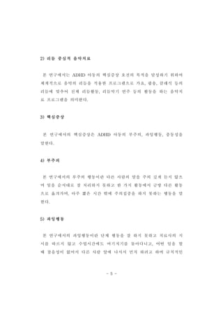 - 5 - 
2)리듬 중심적 음악치료 
본 연구에서는 ADHD 아동의 핵심증상 호전의 목적을 달성하기 위하여 
체계적으로 음악의 리듬을 적용한 프로그램으로 가요,팝송,클래식 등의 
리듬에 맞추어 신체 리듬활동,리듬악기 연주 등의 활동을 하는 음악치 
료 프로그램을 의미한다. 
3)핵심증상 
본 연구에서의 핵심증상은 ADHD 아동의 부주의,과잉행동,충동성을 
말한다. 
4)부주의 
본 연구에서의 부주의 행동이란 다른 사람의 말을 주의 깊게 듣지 않으 
며 일을 순서대로 잘 처리하지 못하고 한 가지 활동에서 금방 다른 활동 
으로 옮겨가며,아주 짧은 시간 밖에 주의집중을 하지 못하는 행동을 말 
한다. 
5)과잉행동 
본 연구에서의 과잉행동이란 단체 행동을 잘 하지 못하고 치료사의 지 
시를 따르지 않고 수업시간에도 여기저기를 돌아다니고,어떤 일을 할 
때 참을성이 없어서 다른 사람 앞에 나서서 먼저 하려고 하며 규칙적인 
 
