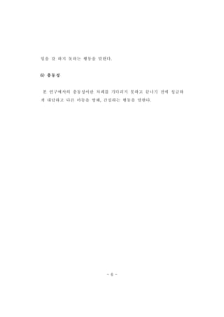 일을 잘 하지 못하는 행동을 말한다. 
- 6 - 
6)충동성 
본 연구에서의 충동성이란 차례를 기다리지 못하고 끝나기 전에 성급하 
게 대답하고 다른 아동을 방해,간섭하는 행동을 말한다. 
 