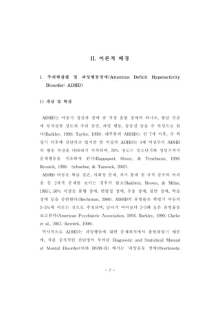 II.이론적 배경 
1. 주의력결핍 및 과잉행동장애(Attention Deficit Hyperactivity 
- 7 - 
Disorder:ADHD) 
1)개념 및 특성 
ADHD는 아동기 정신과 장애 중 가장 흔한 장애의 하나로,발달 수준 
에 부적절한 정도의 주의 산만,과잉 행동,충동성 등을 주 특성으로 한 
다(Barkley,1990;Taylor,1990).대부분의 ADHD는 만 7세 이후,즉 학 
령기 이후에 진단되고 있지만 반 이상의 ADHD는 4세 이전부터 ADHD 
의 행동 특성을 나타내기 시작하며,70% 정도는 청소년기와 성인기까지 
문제행동을 지속하게 된다(Rappaport, Ornoy, & Tenebaum, 1998; 
Resnick,1998; Schachar,& Tannock,2002). 
ADHD 아동은 학습 결손,사회성 문제,자기 통제 및 규칙 준수의 어려 
움 등 2차적 문제를 보이는 경우가 많고(Baldwin,Brown,& Milan, 
1995),50% 이상은 품행 장애,반항성 장애,우울 장애,불안 장애,학습 
장애 등을 동반한다(Hechtman,2000).ADHD의 유병률은 학령기 아동의 
3-5%에 이르는 것으로 추정되며,남아가 여아보다 3-5배 높은 유병률을 
보고한다(AmericanPsychiatricAssociation,1994;Barkley,1990;Clarke 
etal.,2002;Resnick,1998). 
역사적으로 ADHD는 과잉행동에 대한 문제의식에서 출발하였기 때문 
에,처음 공식적인 진단명이 부여된 Diagnostic and StatisticalManual 
of MentalDisorder(이하 DSM-II) 에서는 ‘과잉운동 장애(Overkinetic 
 
