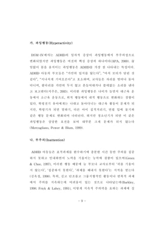 - 9 - 
가.과잉행동(Hyperactivity) 
DSM-IV에서는 ADHD의 일차적 증상이 과잉행동에서 부주의성으로 
변화되었지만 과잉행동은 여전히 핵심 증상의 하나이다(APA,2000).끊 
임없이 몸을 움직이는 과잉행동은 ADHD를 가장 잘 나타내는 특성이다. 
ADHD 아동의 부모들은 “가만히 있지를 않는다”,“마치 모터가 달린 것 
같다”,“지나치게 기어오른다”고 호소하며,교사들은 자리를 벗어나 돌아 
다니며,팔다리를 가만히 두지 않고 흔들어대거나 쓸데없는 소리를 낸다 
고 보고한다(서주은,2005).이러한 과잉행동은 나이가 들면서 대근육 운 
동에서 소근육 운동으로,외적 행동에서 내적 행동으로 변화하는 경향이 
있다.학령전기 유아에게는 나대고 돌아다니는 대근육 활동이 문제가 되 
지만,학령기가 되면 말하기,다른 아이 집적거리기,연필 입에 물기와 
같은 행동 문제로 변화되어 나타난다.하지만 청소년기가 되면 이 같은 
과잉행동은 상당한 호전을 보여 대부분 크게 문제가 되지 않는다 
(Mercugliano,Power& Blum,1999). 
나.부주의(Inattention) 
ADHD 아동들은 표적과제를 완수하기에 충분한 시간 동안 주의를 집중 
하지 못하고 인내하면서 노력을 기울이는 능력에 결함이 있으며(Green 
& Chee,1997),이러한 행동 때문에 늘 부모나 교사로부터 ‘귀를 기울이 
지 않는다’,‘집중하지 못한다’,‘과제를 해내지 못한다’는 지적을 받는다 
(김옥정,1998).특히,길고 단조롭고 그룹지향적인 활동이나 반복적 과제 
에서 주의를 지속하는데 어려움이 있는 것으로 나타났는데(Barkley, 
1998;Frick & Lahey,1991),이렇게 지속적 주의력을 요하는 과제에 실 
 