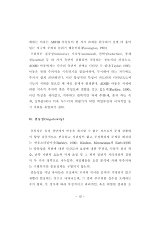 패하는 이유는 ADHD 아동들이 한 가지 과제를 완수하기 전에 더 흥미 
있는 자극에 주의를 돌리기 때문이다(Pennington,1991). 
주의력은 집중성(intensive),지속성(sustained),선택성(selective),통제 
성(control)등 네 가지 측면이 결합되어 작용하는 정보처리 과정으로, 
ADHD 아동에게는 각각의 측면이 장애로 나타날 수 있다(Taylor,1995). 
아동은 원래 주의력을 지속하기를 힘들어하며,무시해야 하는 자극에도 
주의가 쉽게 산만해진다.이런 통상적인 특성이 과도하게 나타남으로써 
기능의 저하를 일으킬 때 바로 문제가 발생한다.ADHD 아동은 과제에 
대한 지속적 주의력 혹은 각성도에 결함을 갖고 있는데(Barkley,1990), 
이런 특성은 재미없고,지루하고 반복적인 과제 수행(예,혼자 하는 숙 
제,심부름)에서 더욱 두드러져 학령기가 되면 학업부진과 이차적인 동 
기 저하를 유발하기 쉽다. 
- 10 - 
다.충동성(Impulsivity) 
충동성은 특정 장면에서 반응을 제지할 수 없는 것으로서 문제 상황에 
서 항상 충동적으로 반응하고 사려성이 없고 부정확하게 문제를 해결하 
는 반응스타일이다(Barkley,1990).Kindlon,Mezzacappa와 Earls(1995) 
는 충동성을 처벌에 대한 민감도와 보상에 대한 무관심,수동적 회피 학 
습,만족 지연의 요소와 억제 조절 및 그 외의 일반적 처리과정의 결함 
의 두 가지 영역으로 나누었다.과잉행동은 요인 분석에 의해 부주의와 
는 구별되지만 충동성과는 구별되지 않는다. 
충동성을 지닌 유아들은 교실에서 교사의 지시를 끝까지 기다리지 않고 
재빨리 반응하는 것으로 나타나는데,그 결과 부주의한 실수를 초래하는 
수가 많다.또 경우에 따라 부정적이고 파괴적인,혹은 위험한 결과를 초 
 