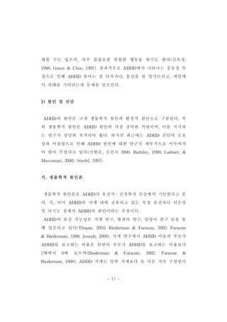 래할 수도 있으며,자주 불필요한 위험한 행동을 하기도 한다(김옥정, 
1998;Green& Chee,1997).결과적으로 ADHD에서 나타나는 충동성 특 
징으로 인해 ADHD 유아는 잘 다치거나,물건을 잘 망가뜨리고,게임에 
서 차례를 기다리는데 문제를 일으킨다. 
- 11 - 
3)원인 및 진단 
ADHD의 원인은 크게 생물학적 원인과 환경적 원인으로 구분된다.특 
히 생물학적 원인은 ADHD 원인의 가장 강력한 가설이며,이를 지지하 
는 연구가 상당히 축적되어 왔다.하지만 최근에는 ADHD 진단의 모호 
성과 이질성으로 인해 ADHD 원인에 대한 연구가 세부적으로 이루어져 
야 함이 주장되고 있다(신현균,김진숙 2000;Barkley,1990;Ladnier,& 
Massanari,2000;Stiefel,1997). 
가.생물학적 원인론 
생물학적 원인론은 ADHD가 유전적․신경학적 손상에서 기인한다고 본 
다.즉,이미 ADHD의 가계 내에 공유되고 있는 특정 유전자나 뇌손상 
및 뇌기능 장애가 ADHD의 원인이라는 주장이다. 
ADHD의 유전 가능성은 가계 연구,쌍생아 연구,입양아 연구 등을 통 
해 입증되고 있다(Thapar,2003;Biederman & Faraone,2002;Faraone 
& Biederman,1998,Joseph,2000).가계 연구에서 ADHD 아동의 부모가 
ADHD를 보고하는 비율은 일반아 부모가 ADHD를 보고하는 비율보다 
2배에서 8배 높으며(Biederman & Faraone, 2002; Faraone & 
Biederman,1998),ADHD 가계는 일반 가계보다 또 다른 가족 구성원이 
 