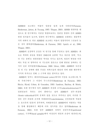 ADHD를 보고하는 비율이 일관성 있게 높게 나타난다(Faraone, 
Biederman,Jetton,& Tusang,1997;Thapar,2003).ADHD 쌍생아를 대 
상으로 한 연구에서도 이란성 쌍생아보다는 일란성 쌍생아 간의 ADHD 
발생 일치율이 높으며,입양아 연구에서도 ADHD를 포함하는 생물학적 
가족 내에서 또 다른 ADHD를 보고하는 비율이 입양가족의 그것보다 높 
은 것이 밝혀졌다(Biederman,& Faraone,2002;Sprich et al.,2000; 
- 12 - 
Thapar,2003). 
ADHD의 신경학적 손상은 뇌 연구를 통해 주장되고 있다.ADHD는 최 
초로 학계의 관심을 받았던 1940년대 초반에 ‘미소 뇌손상 장애’,‘미소 
뇌 기능 장애’로 명명되었던 역사를 가지고 있으며,명칭이 변경된 이후 
에도 특정 뇌 영역이나 뇌 기능상의 결손으로 인해 발달된 장애라는 인 
식이 널리 퍼져있었다(Hechtman,2000;Silver,1990).ADHD의 뇌손상 
및 뇌 기능 장애에 대한 주장은 의학기술의 발달과 뇌에 대한 해부학적 
지식의 축적으로 인해 그 근거에 힘을 얻어가고 있다. 
ADHD의 일부는 대뇌피질(frontalcortex)에서의 이상을 보고하는데,특 
히 우반구에서 그 이상이 두드러진다(Biederman & Faraone, 2002; 
Riccio,Hynd,Cohen,& Gonzalen,1993;Sandson,Bachna,& Morin, 
2000).또한 연구에서 일부 ADHD의 피질하 조직(subcorticalstructure)이 
일반인보다 작다는 것이 밝혀지고 있어 ADHD가 전두-피질하 
(fronto-subcortical)상의 문제가 있을 것으로 추측되고 있다.이러한 주 
장은 전두-피질하 조직에 카테콜라민(catecholamine,신경세포에 작용하 
는 호르몬의 일종)이 풍부하며,카테콜라민은 ADHD에게 처방되는 약물 
을 통해 활성화되기 때문에 더욱 설득력을 얻고 있다(Biederman & 
Faraone, 2002). 또한 일부 ADHD의 뇌에서 전전두피질(prefrontal 
cortex),기저핵(basalganglia)에서 비정상적 대칭과 손상이 발견되는데, 
 