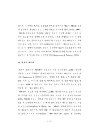 뇌에서 이 부위는 도파민 수용자가 풍부한 영역이기 때문에 ADHD 유전 
자 연구에서 제기되고 있는 도파민 가설을 지지하게 된다(Jensen,2000). 
ADHD 일부에게서 발견되는 뇌손상 부위인 전두엽 피질은,아직은 그 
것이 전두엽 피질 자체의 결손 때문인지,그것과 관여하는 다른 뇌 영역 
때문인지 혹은 전두엽 피질과 관련된 뇌 기능상의 결손 때문인지는 밝혀 
지지 않고 있다.하지만 일부 ADHD에게 처방되는 약물이 효과적이라는 
것,그 뇌 영역이 도파민의 경로와 관련되어 있음이 동물실험에서 밝혀 
졌다는 것,그리고 전두엽 손상 환자와 ADHD 아동이 비슷한 문제를 나 
타낸다는 것 등으로 인해 지지받고 있다(Biederman& Faraone,2002). 
- 13 - 
나.환경적 원인론 
환경적 원인론은 ADHD가 경험하는 특정 양육환경이 ADHD 발달에 
영향을 미침을 주장한다.환경적 원인론을 지지하는 대표적인 연구의 하 
나인 Biederman등(1995)의 연구는 심각한 부부 불화,낮은 사회적 계층, 
많은 가족 수,부(父)의 전과 및 범죄행위,모(母)의 정신 병리,양육 장 
소 등이 ADHD의 정신 병리,인지 손상,심리․사회적 기능 손상과 정적 
상관을 갖는 것을 밝혀내었다. 
ADHD의 부모에 대한 연구에서,ADHD 아동의 부모는 일반아 부모보 
다 거부가 많고 강압적․지시적인 양육 태도를 많이 보이며(Lindahl, 
1998),ADHD 부모는 자녀가 주의 산만이나 과잉 행동 등의 문제행동을 
보일 때 일반아의 부모보다 두 배 더 많이 부정적 태도로 반응하는 특성 
을 보인다(Cunningham & Boyle,2002).ADHD 자녀의 부모는 부모로서 
의 자존감이 떨어지며,특히 모는 주 양육자로써의 심리적 스트레스를 
더 많이 호소하고 있다(Barkley,1990;DeWolfe,Byrne,& Bawden, 
 