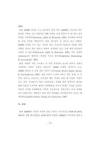 - 14 - 
2000). 
또한 ADHD 자녀를 두고 있으면서 본인 역시 ADHD인 모(母)의 경우 
감정의 기복이 크고 일상적인 생활 속에서 감정 관리가 잘 안 되는 성격 
특성을 나타내어(Weinstein,Apfel,& Weinstein,1998),자녀에게 충동성 
및 감정 조절을 학습시키기 못할 가능성이 큰 것으로 보고 되었다. 
ADHD 자녀를 두고 있는 가족의 경우,모(母)가 성(性)과 관련된 외상 
경험을 가지고 있는 빈도가 일반아 가정보다 높고,가계 내에 알코올의 
사례가 더 많으며(Weinstein,Apfel,& Weinstein,1998),가족 응집력 
(coherence)이 떨어지는 특징을 지니고 있다(Niederhofer,Hackenberg, 
& Lanzendorfer,2002). 
한편,이러한 가족 스트레스 중 가장 결정적인 요소의 하나가 경제적 
곤란인데, 가정의 수입이 낮을수록 ADHD 문제의 심각도가 높고, 
ADHD 아동과 모 간의 갈등 수준이 높다(Smith,Brown,Bunke,Blount, 
& Christophersen,2002).또한 아동이 초기의 다루기 힘든 문제,즉 부 
주의,충동적,비우호적,공격적인 행동 특성을 보일 때 가정의 수입이 
적고 가족 스트레스가 많은 가정일수록,적절한 양육 방식이나 태도를 
통해 아동의 공격적인 행동과 과잉행동을 다루지 못하는 특징을 보인다. 
아동의 이러한 문제행동은 가족의 스트레스를 가중시키고 모자 관계를 
더욱 악화시키는 역할까지 하게 되어 악순환을 지속하게 되는 것으로 해 
석된다(Campbell,Breaux,Ewing,& Szumowski,1986). 
다.진단 
현재 ADHD의 기본적 특성과 진단 기준은 공식적으로 DSM-IV(APA, 
1994)에 의해 발전되었다.DSM-IV에 의하면 ADHD란 부주의에 관한 9 
 