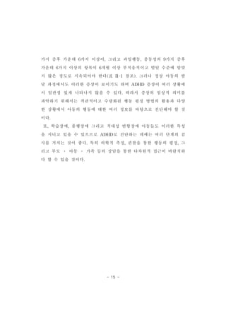가지 증후 가운데 6가지 이상이,그리고 과잉행동,충동성의 9가지 증후 
가운데 6가지 이상의 항목이 6개월 이상 부적응적이고 발달 수준에 알맞 
지 않은 정도로 지속되어야 한다(표 II-1참조).그러나 정상 아동의 발 
달 과정에서도 이러한 증상이 보이기도 하며 ADHD 증상이 여러 상황에 
서 일관성 있게 나타나지 않을 수 있다.따라서 증상의 임상적 의미를 
파악하기 위해서는 객관적이고 수량화된 행동 평정 방법의 활용과 다양 
한 상황에서 아동의 행동에 대한 여러 정보를 바탕으로 진단해야 할 것 
이다. 
또,학습장애,품행장애 그리고 적대성 반항장애 아동들도 이러한 특성 
을 지니고 있을 수 있으므로 ADHD로 진단하는 데에는 여러 단계의 검 
사를 거치는 것이 좋다.특히 의학적 측정,관찰을 통한 행동의 평정,그 
리고 부모 ․ 아동 ․ 가족 등의 상담을 통한 다차원적 접근이 바람직하 
- 15 - 
다 할 수 있을 것이다. 
 