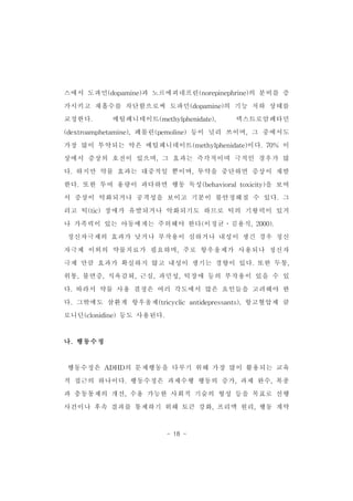 스에서 도파민(dopamine)과 노르에피네프린(norepinephrine)의 분비를 증 
가시키고 재흡수를 차단함으로써 도파민(dopamine)의 기능 저하 상태를 
교정한다. 메틸페니데이트(methylphenidate), 덱스트로암페타민 
(dextroamphetamine),페몰린(pemoline)등이 널리 쓰이며,그 중에서도 
가장 많이 투약되는 약은 메틸페니데이트(methylphenidate)이다.70% 이 
상에서 증상의 호전이 있으며,그 효과는 즉각적이며 극적인 경우가 많 
다.하지만 약물 효과는 대중적일 뿐이며,투약을 중단하면 증상이 재발 
한다.또한 투여 용량이 과다하면 행동 독성(behavioraltoxicity)을 보여 
서 증상이 악화되거나 공격성을 보이고 기분이 불안정해질 수 있다.그 
리고 틱(tic)장애가 유발되거나 악화되기도 하므로 틱의 기왕력이 있거 
나 가족력이 있는 아동에게는 주의해야 한다(이정균․김용식,2000). 
정신자극제의 효과가 낮거나 부작용이 심하거나 내성이 생긴 경우 정신 
자극제 이외의 약물치료가 필요하며,주로 항우울제가 사용되나 정신자 
극제 만큼 효과가 확실하지 않고 내성이 생기는 경향이 있다.또한 두통, 
위통,불면증,식욕감퇴,근심,과민성,틱장애 등의 부작용이 있을 수 있 
다.따라서 약물 사용 결정은 여러 각도에서 많은 요인들을 고려해야 한 
다.그밖에도 삼환계 항우울제(tricyclic antidepressants),항고혈압제 클 
로니딘(clonidine)등도 사용된다. 
- 18 - 
나.행동수정 
행동수정은 ADHD의 문제행동을 다루기 위해 가장 많이 활용되는 교육 
적 접근의 하나이다.행동수정은 과제수행 행동의 증가,과제 완수,복종 
과 충동통제의 개선,수용 가능한 사회적 기술의 형성 등을 목표로 선행 
사건이나 후속 결과를 통제하기 위해 토큰 강화,프리맥 원리,행동 계약 
 