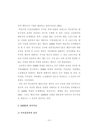 등의 행동수정 기법을 활용하고 있다(이성진,2001). 
박성수와 오성심(1972)은 부적응 학생 18명을 대상으로 학교에서의 행 
동수정의 효과를 검증하는 연구를 수행한 바 있다.이들은 교실에서의 
대표적인 문제행동을 위축․고립된 행동,공격적인 행동,소란스러운 행 
동,수업에 집중하지 않는 행동으로 구분하였는데,이 중 소란스러운 행 
동과 수업에 집중하지 않는 행동은 ADHD 학생의 대표적인 문제행동이 
라 할 수 있다.연구자들은 교사와 관찰자들에게 5일간 행동수정에 대한 
교육을 실시한 후 교사로 하여금 적응행동에 대해서는 정적강화를 하고 
부적응 행동에 대해서는 무시를 하도록 하였다.그 결과 소란스러운 행 
동과 수업에 집중하지 않는 행동 모두 크게 줄고 이와 동시에 발생할 수 
없는 조용한 행동과 수업에 집중하는 행동이 크게 향상되었다. 
초등학교 2학년 ADHD 학생을 대상으로 토큰 강화의 효과를 검증한 변 
미원(2003)의 연구에서는 ADHD 학생의 자리이탈,주의산만,적대행동, 
고집행동과 반대되는 행동에 대해서만 10일간 토큰 강화를 한 결과,자 
리이탈,주의산만,적대행동,고집행동의 빈도가 줄어들고,그 효과가 3주 
- 19 - 
후에도 지속되었다. 
이와 같이 학교에서의 행동수정은 대부분 교사 교육을 통해 이루어지고 
있으며 교사 자신의 행동을 포함한 선행사건 및 후속결과를 통제함으로 
써 ADHD 학생의 문제행동을 경감시키는 형태를 띠고 있다(이성진, 
1992).그리고 행동수정은 ADHD를 포함한 행동장애 아동이나 특수아동 
을 대상으로 그 효과가 입증되고 있다. 
2.ADHD와 음악치료 
1)주의집중력과 음악 
 