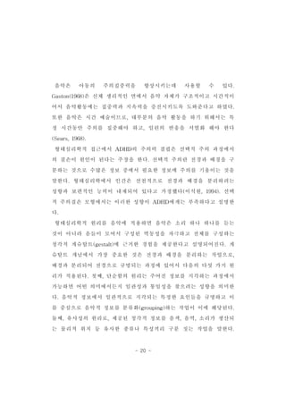 음악은 아동의 주의집중력을 향상시키는데 사용할 수 있다. 
Gaston(1968)은 신체 생리적인 면에서 음악 자체가 구조적이고 시간적이 
어서 음악활동에는 집중력과 지속력을 증진시키도록 도와준다고 하였다. 
또한 음악은 시간 예술이므로,대부분의 음악 활동을 하기 위해서는 특 
정 시간동안 주의를 집중해야 하고,일련의 반응을 서열화 해야 한다 
- 20 - 
(Sears,1968). 
형태심리학적 접근에서 ADHD의 주의력 결핍은 선택적 주의 과정에서 
의 결손이 원인이 된다는 주장을 한다.선택적 주의란 전경과 배경을 구 
분하는 것으로 수많은 정보 중에서 필요한 정보에 주의를 기울이는 것을 
말한다.형태심리학에서 인간은 선천적으로 전경과 배경을 분리하려는 
성향과 보편적인 능력이 내재되어 있다고 가정했다(이석원,1994).선택 
적 주의결손 모형에서는 이러한 성향이 ADHD에게는 부족하다고 설명한 
다. 
형태심리학적 원리를 음악에 적용하면 음악은 소리 하나 하나를 듣는 
것이 아니라 음들이 모여서 구성된 역동성을 자극하고 전체를 구성하는 
청각적 게슈탈트(gestalt)에 근거한 경험을 제공한다고 설명되어진다.게 
슈탈트 개념에서 가장 중요한 것은 전경과 배경을 분리하는 작업으로, 
배경과 분리되어 전경으로 규명되는 과정에 있어서 다음의 다섯 가지 원 
리가 적용된다.첫째,단순함의 원리는 주어진 정보를 지각하는 과정에서 
가능하면 어떤 의미에서든지 일관성과 통일성을 찾으려는 성향을 의미한 
다.음악적 정보에서 일관적으로 지각되는 특정한 요인들을 규명하고 이 
를 중심으로 음악적 정보를 분류화(grouping)하는 작업이 이에 해당된다. 
둘째,유사성의 원리로,제공된 청각적 정보를 음색,음역,소리가 생산되 
는 물리적 위치 등 유사한 종류나 특성끼리 구분 짓는 작업을 말한다. 
 