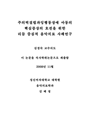 주의력결핍과잉행동장애 아동의 
핵심증상의 호전을 위한 
리듬 중심적 음악치료 사례연구 
김경숙 교수지도 
이 논문을 석사학위논문으로 제출함 
2008년 11월 
성신여자대학교 대학원 
음악치료학과 
김 배 정 
 