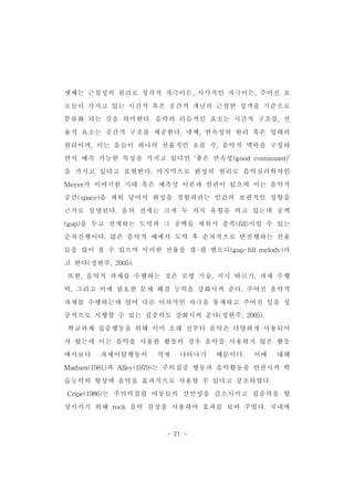 셋째는 근접성의 원리로 청각적 자극이든,시각적인 자극이든,주어진 요 
소들이 가지고 있는 시간적 혹은 공간적 개념의 근접한 성격을 기준으로 
분류화 되는 것을 의미한다.음악의 리듬적인 요소는 시간적 구조를,선 
율적 요소는 공간적 구조를 제공한다.넷째,연속성의 원리 혹은 잉태의 
원리이며,이는 음들이 하나의 선율적인 흐름 즉,음악적 맥락을 구성하 
면서 예측 가능한 특성을 가지고 있다면 ‘좋은 연속성(goodcontinuant)’ 
을 가지고 있다고 표현한다.마지막으로 완성의 원리로 음악심리학자인 
Meyer가 이야기한 기대 혹은 예측성 이론과 연관이 있으며 이는 음악적 
공간(space)을 채워 넣어서 완성을 경험하려는 인간의 보편적인 성향을 
근거로 설명된다.음의 전개는 크게 두 가지 유형을 띄고 있는데 공백 
(gap)을 두고 전개하는 도약과 그 공백을 채워서 충족(fill)시킬 수 있는 
순차진행이다.많은 음악적 예에서 도약 후 순차적으로 반진행하는 선율 
들을 많이 볼 수 있으며 이러한 선율을 갭-필 멜로디(gap-fillmelody)라 
고 한다(정현주,2005). 
또한,음악적 과제를 수행하는 것은 모방 기술,지시 따르기,과제 수행 
력,그리고 이에 필요한 문제 해결 능력을 강화시켜 준다.주어진 음악적 
과제를 수행하는데 있어 다른 이차적인 자극을 통제하고 주어진 일을 성 
공적으로 시행할 수 있는 집중력도 강화시켜 준다(정현주,2005). 
학교과제 집중행동을 위해 이미 오래 전부터 음악은 다양하게 사용되어 
져 왔는데 이는 음악을 사용한 활동의 경우 음악을 사용하지 않은 활동 
에서보다 과제이탈행동이 적게 나타나기 때문이다. 이에 대해 
Madsen(1981)과 Alley(1979)는 주의집중 행동과 음악활동을 연관시켜 학 
습능력의 향상에 음악을 효과적으로 사용할 수 있다고 강조하였다. 
Cripe(1986)는 주의력결핍 아동들의 산만성을 감소시키고 집중력을 향 
상시키기 위해 rock 음악 감상을 사용하여 효과를 보여 주었다.국내에 
- 21 - 
 