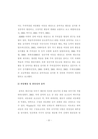 서도 주의력결핍 과잉행동 아동을 대상으로 음악치료 활동을 실시한 후 
집중력이 향상되고,긍정적인 행동의 변화를 보였다고 보고 하였다(김윤 
숙,2003;박수진,2003;주영지,2001). 
ADHD 이외의 장애 아동을 대상으로 한 주의집중 향상의 연구들 또한 
많이 있다.학습부진아에게 단소연주프로그램을 비롯한 음악치료 프로그 
램을 실시하여 주의집중 지속시간과 주의집중 행동,학습 능력이 향상되 
었으며(김인호,2002),자폐아동의 경우 악기 활동을 비롯한 음악 활동을 
실시했을 때 주의집중 및 동작 모방에 효과가 있었다(류성,2000;박정 
향,2000).최희선(2000)은 정신지체 아동을 대상으로 언어와 멜로디를 
함께 제시하는 쌍연합 학습을 통해 주의 산만성을 줄이고 기억 과제의 
학습과 기억을 향상시켰다.또한 정신지체 청소년을 대상으로 첼로 교습 
활동 및 음악치료 활동을 실시한 후 주의집중력이 향상되고 집중지속 시 
간이 증가했다(민청옥,2003;안혜경,2003;최유선,2002).이재숙(1999) 
은 초등학생을 대상으로 음악치료를 실시한 후 산만한 주의력이 개선되 
었다고 보고했다. 
- 22 - 
2)과잉행동 및 충동성과 음악 
음악은 에너지를 다루기 때문에 이러한 충동적인 문제를 다루기에 적합 
하다(정현주,2002).특히 음악의 요소 중 리듬 관련 요소들이 에너지를 
다룬다.리듬관련 요소들은 박,박의 하위분할,템포가 포함된 리듬배경 
과 악센트,엇박으로 구성된 리듬패턴 등이 포함된 리듬 전경으로 나눌 
수 있다.박(pulse)은 가장 하위 단계로서 개별적으로는 비트라고 하며 
리듬의 가장 작은 구성요소이다.박의 규칙적인 나열은 안정성과 예측성 
을 암시한다.인간에게 지지적 정서를 제공해 주며 신체적 항상성과 연 
 