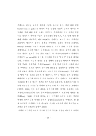 관되므로 안정된 범위의 에너지 수준을 유지해 준다.박의 하위 분할 
(subdivision ofpulse)은 하나의 박을 일정한 시간적 단위로 나누는 작 
업이다.박의 하위 분할 자체는 규칙성이 유지되지만 박이 하위로 분할 
되는 과정에서 에너지 수준이 높아지거나 상승하고,이로 인해 평정 상 
태에 변화를 가져온다.템포(tempo)는 전체적인 빠르기 또는 시간적인 
흐름이며 에너지의 상태나 수준을 의미한다.템포는 에너지 드라이브 
(energy drive)를 다루기 때문에 방향성을 가지고 있다.리듬적 전경은 
개별적으로 제시된 박들이 규칙적으로 제시되는 것과는 상반된 리듬 패 
턴을 가지고 전개가 되는 것을 말한다.즉,박동수(pulse)와는 반대되는 
의미로서 im-pulse라고 하는데,에너지를 동반한 ‘충동적’성향을 가지고 
있다.그러므로 리듬적 전경은 평정 상태와 안정성을 방해하며 에너지의 
동적 상태를 강화한다.엑센트(accent)는 특정 박에 강도를 더하여 의미 
를 부여하는 것으로 정박에 주어지면 안정성을 강화하지만 엇박에 주어 
지면 변화와 자극을 유도하게 된다.마지막으로 박자(meter)는 박의 나열 
을 덩이 지은 것으로 단위와 한 개념이다.박자는 박으로 인해 유지되는 
에너지의 안정감과 항상성을 더욱 촉진시켜 주고 전체적인 박의 나열을 
구조화해 주어서 에너지 수준을 의식적으로 조절한다.템포(빠르기)를 비 
롯한 리듬관련 요소들 뿐 아니라 셈여림 또한 에너지의 강도를 표현한다 
(정현주,2005).이와 같이 리듬은 동작이나 활동,감정을 조절하는 속도 
조절제(pacemaker)나 속도 유지제(timekeeper)로서 효율적인 역할을 한 
다(Thaut,1988b).리듬이 가지고 있는 시간적인 속성과 구조는 인간의 
내재된 신체리듬과 내재된 동조화 성향(entrainment)을 바탕으로 한 신 
체 움직임을 조절하는 신경 시스템에 신호를 제공하여 여러 움직임을 보 
조하고 강화시켜준다(정현주,2005). 
음악의 시간적인 속성과 구조와 인간의 동조화 경향을 바탕으로 음악치 
- 23 - 
 