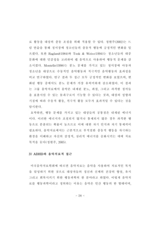 료 활동을 대상의 충동 조절을 위해 적용할 수 있다.정현주(2002)는 드 
럼 연습을 통해 정서장애 청소년들의 충동적 행동에 긍정적인 변화를 일 
으켰다.또한 Ragland(1984)와 Took & Weiss(1994)는 청소년들의 대중 
문화에 대한 민감성을 고려하여 랩 음악으로 사용하여 행동적 문제를 감 
소시켰다.Montello(1998)는 분노 문제를 가지고 있는 정서장애 아동과 
청소년을 대상으로 수동적인 음악활동과 적극적인 음악활동의 효과성을 
비교 연구하였다.연구 결과 두 접근 모두 긍정적인 변화를 보였으며,변 
화된 행동 중에서도 분노 문제가 가장 유의미하게 감소하였다.이 결과 
는 그룹 음악치료에서 음악은 내재된 분노,좌절,그리고 과격한 정서들 
을 표출시킬 수 있는 돌파구로서 기능할 수 있다는 것과,대상의 성향과 
기질에 따라 수동적 활동,적극적 활동 모두가 효과적일 수 있다는 것을 
암시한다. 
요약하면,행동 문제를 가지고 있는 대상들의 공통점은 내재된 에너지 
이다.이러한 에너지가 조절되지 않거나 통제되지 않은 경우 과격한 행 
동으로 분출되는 확률이 높으므로 이에 대한 자기 인식과 자기 통제력이 
필요하다.음악치료에서는 근본적으로 부적절한 충동적 행동을 자극하는 
환경을 이해하고 자신의 감정적,심리적 에너지를 승화시키는 데에 치료 
목적을 둔다(정현주,2005). 
- 24 - 
3)ADHD와 음악치료적 접근 
미국음악치료학회에 따르면 음악치료는 음악을 사용하여 치료적인 목적 
을 달성하기 위한 것으로 대상자들의 정신과 신체의 건강의 향상,유지 
그리고 회복시키기 위한 행동과학의 한 분야라고 하였다.이렇게 음악치 
료를 행동과학이라고 정의하는 이유는 음악은 인간 행동의 한 형태이며, 
 