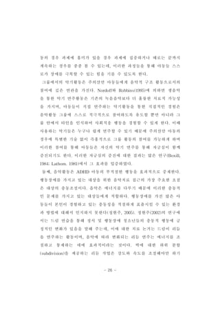 동의 경우 과제에 흥미가 있을 경우 과제에 집중하거나 때로는 끝까지 
계속하는 경우를 종종 볼 수 있는데,이러한 과정들을 통해 아동들 스스 
로가 장애를 극복할 수 있는 힘을 기를 수 있도록 한다. 
그룹에서의 악기활동은 주의산만 아동들에게 음악적 구조 활동으로서의 
참여에 깊은 연관을 가진다.Nordoff와 Robbins(1995)에 의하면 생음악 
을 통한 악기 연주활동은 기존의 녹음음악보다 더 훌륭한 치료적 가능성 
을 가지며,아동들이 직접 연주하는 악기활동을 통한 직접적인 경험은 
음악활동 그룹에 스스로 적극적으로 참여하도록 유도할 뿐만 아니라 그 
룹 안에서 타인을 인식하여 사회적응 행동을 경험할 수 있게 한다.이때 
사용하는 악기들은 누구나 쉽게 연주할 수 있기 때문에 주의산만 아동의 
경우에 특별한 기술 없이 즉흥적으로 그룹 활동의 참여를 가능하게 하며 
이러한 참여를 통해 아동들은 자신의 악기 연주를 통해 자긍심이 함께 
증진되기도 한다.이러한 자긍심의 증진에 대한 결과는 많은 연구(Boxill, 
1984;Lathom.1981)에서 그 효과를 입증하였다. 
둘째,음악활동은 ADHD 아동의 부적절한 행동을 효과적으로 중재한다. 
행동장애를 가지고 있는 대상을 위한 음악치료 접근의 가장 주요한 초점 
은 대상의 충동조절이다.음악은 에너지를 다루기 때문에 이러한 충동적 
인 문제를 가지고 있는 대상들에게 적합하다.행동장애를 가진 많은 아 
동들이 본인이 경험하고 있는 충동성을 적절하게 표출시킬 수 있는 환경 
과 방법에 대해서 인지하지 못한다(정현주,2005).정현주(2002)의 연구에 
서는 드럼 연습을 통해 정서 및 행동장애 청소년들의 충동적 행동에 긍 
정적인 변화가 있음을 말해 주는데,이에 대한 치료 논거는 드럼이 리듬 
을 연주하는 활동이며,음악에 따라 변화되는 리듬 연주는 에너지를 조 
절하고 통제하는 데에 효과적이라는 것이다. 박에 대한 하위 분할 
(subdivision)을 제공하는 리듬 작업은 강도와 속도를 조절해야만 하기 
- 26 - 
 