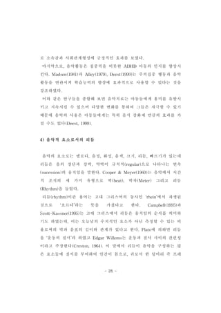 로 소속감과 사회관계형성에 긍정적인 효과를 보였다. 
마지막으로,음악활동은 집중력을 비롯한 ADHD 아동의 인지를 향상시 
킨다.Madsen(1981)과 Alley(1979),Deest(1999)는 주의집중 행동과 음악 
활동을 연관시켜 학습능력의 향상에 효과적으로 사용할 수 있다는 것을 
강조하였다. 
이와 같은 연구들을 종합해 보면 음악치료는 아동들에게 흥미를 유발시 
키고 지속시킬 수 있으며 다양한 변화를 통하여 그들은 자극할 수 있기 
때문에 음악의 사용은 아동들에게는 특히 음식 강화제 만큼의 효과를 가 
질 수도 있다(Deest,1999). 　 
- 28 - 
4)음악적 요소로서의 리듬 
음악의 요소로는 멜로디,음정,화성,음색,크기,리듬,빠르기가 있는데 
리듬은 음의 장단과 강박,약박이 규칙적(regular)으로 나타나는 연속 
(sucession)의 움직임을 말한다.Cooper& Meyer(1960)는 음악에서 시간 
적 조직의 세 가지 유형으로 박(beat), 박자(Meter) 그리고 리듬 
(Rhythm)을 들었다. 
리듬(rhythm)이란 용어는 고대 그리스어의 동사인 ‘rhein’에서 파생된 
것으로 ‘흐르다’라는 뜻을 가졌다고 한다. Campbell(1995)과 
Scott-Kassner(1995)는 고대 그리스에서 리듬은 움직임의 순서를 의미하 
기도 하였는데,이는 오늘날의 수치적인 요소가 아닌 측정할 수 있는 비 
율로써의 박과 음표의 길이와 관계가 있다고 한다.Plato에 의하면 리듬 
을 ‘운동의 질서’라 하였고 EdgarWillems는 운동과 질서 사이의 관련성 
이라고 주장한다(Creston,1964).이 말에서 리듬이 음악을 구성하는 많 
은 요소들에 질서를 부여하여 인간이 몸으로,귀로서 한 덩어리 즉 프레 
 