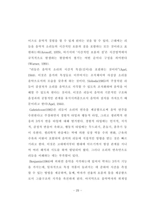 이즈로 음악적 경험을 할 수 있게 된다는 것을 알 수 있다.근래에는 리 
듬을 음악적 소리들의 시간적인 흐름의 질을 포함하는 모든 것이라고 표 
현하는데(Aronoff,1979),여기서의 ‘시간적인 흐름의 질’은 시간영역에서 
규칙적으로 발생하는 현상에서 생기는 어떤 순서나 구성을 의미한다 
(Warner,1991). 
“리듬은 음악적 소리의 시간적 특질(길이)을 포괄하는 것이다”(Apel, 
1944).이것은 음가의 특성들로 이루어지는 조직체이며 사실상 소리를 
음악으로서의 모습을 갖추게 하는 것이다.Sloboda(1985)의 주장처럼 리 
듬이 감상자가 소리를 음악으로 지각할 수 있도록 조직화하여 음악을 이 
해할 수 있도록 한다는 것이다.이것은 리듬이 음악의 기본적인 구조와 
음정과의 공통적인 관계를 유지시켜줌으로서 음악의 질서를 가져오기 때 
문이라고 한다(Apel,1944). 
Gabrielsson(1982)은 리듬이 소리의 연속을 제공함으로써 음악 연주를 
수반한다고 주장하면서 경험적 타입과 행동적 타입,그리고 생리학적 반 
응의 3가지 반응 타입에 대해 열거한다.경험적 타입에는 인지적,지식 
적,감정적 반응이 속하고,행동적 타입에는 두드리기,흔들기,춤추기 등 
이 속한다.생리학적 반응에는 박에 의한 심장 박동 수의 변화,근육의 
수축과 이완이 포함되며 음악의 리듬에 직접적인 영향을 받는 것은 빠르 
기라고 한다.이것은 고대에서부터 현대에 이르기까지 항상 관계를 지니 
며 여러 해석과 시도를 하며 발달되어 왔다.그러나 소리의 연속만으로 
리듬을 이해하는 데는 부족함이 있다. 
Benjamin(1984)에 의하면 음악을 지각하는데 있어서 박자는 3가지 기능 
을 가지는데,일차적으로 특정 작품이 들려지는 데 준하여 시간을 측정 
할 수 있는 방법을 제공하며,둘째,박자가 선율의 흐름의 틀을 제공함으 
로서 그룹구조의 지각을 촉진하게 된다.마지막으로 음악박자의 위계성 
- 29 - 
 