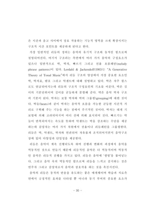 은 시간과 음고 사이에서 상호 작용하는 기능적 영역을 크게 확장시키는 
구조적 시간 포인트를 제공하게 된다고 한다. 
가장 일반적인 리듬의 정의는 음악의 유기적 구조와 동적인 힘으로써 
설명되어진다.여기서 구조라는 측면에서 여러 가지 음악의 구성요소가 
있으나 일반적으로 박, 박자, 빠르기 그리고 선율 흐름패턴(melody 
phrase patterns)이 있다.Lerdahl& Jackendoff(1983)는 “A Generative 
TheoryofTonalMusic”에서 리듬 구조의 양상에서 가장 중요한 요소인 
박,박자표,템포 그리고 악센트에 대해 설명하고 있다.박은 자주 펄스 
로도 언급되어지는데 리듬의 구조적 구성요인의 기초를 이룬다.박은 길 
이의 기본단위이며 길이를 균등하게 분할해 준다.박은 음악 박자 구조 
의 기본이 된다.박자는 보통 박자와 박의 그룹핑(grouping)에 대한 것이 
다.박들(beats)과 같이 박자는 음악적 흐름을 가능한 균등한 시간적 거 
리로 구획해 주는 기능을 하는 점에서 주기적인 것이다.박자는 대개 기 
보법에 의해 고려되어지며 마디 선에 의해 표시되어 진다.빠르기는 박 
들이 반복되어지는 속도를 뜻하며 악센트는 박을 강조하는 수단을 제공 
하는데 감상자는 여러 가지 차원에서 선율이나 리듬패턴을 그룹핑한다. 
리듬은 박,악센트,박자와 연관되어 자유롭게 조직되어지면서 음악구조 
상에 있어 다양성과 단일성을 제공한다. 
리듬은 음악이 계속 진행되도록 하며 진행과 변화의 과정에서 음악을 
역동적인 것으로 만들기 때문에 리듬적인 음악은 더 역동적이며 역동적 
인 음악은 리듬적 진행을 가지고 있다.리듬은 음악에 ‘생명’을 불어넣는 
다.그리고 음악 속의 역동적인 힘으로써 리듬을 느끼고 감지하는 것은 
연주자 그리고 감상자로서 음악과 상호작용 하는 것을 촉진시킨다. 
음악의 리듬은 동작의 반응을 유도하는 좋은 매개체이며 학습과 치료측 
면에서 긍정적인 효과를 나타낼 뿐 아니라 동기 부여의 중요한 요소가 
- 30 - 
 