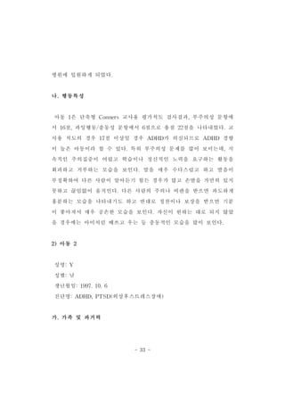 - 33 - 
병원에 입원하게 되었다. 
나.행동특성 
아동 1은 단축형 Conners교사용 평가척도 검사결과,부주의성 문항에 
서 16점,과잉행동/충동성 문항에서 6점으로 총점 22점을 나타내었다.교 
사용 척도의 경우 17점 이상일 경우 ADHD가 의심되므로 ADHD 경향 
이 높은 아동이라 할 수 있다.특히 부주의성 문제를 많이 보이는데,지 
속적인 주의집중이 어렵고 학습이나 정신적인 노력을 요구하는 활동을 
회피하고 거부하는 모습을 보인다.말을 매우 수다스럽고 하고 발음이 
부정확하여 다른 사람이 알아듣기 힘든 경우가 많고 손발을 가만히 있지 
못하고 끊임없이 움직인다.다른 사람의 주의나 비판을 받으면 과도하게 
흥분하는 모습을 나타내기도 하고 반대로 칭찬이나 보상을 받으면 기분 
이 좋아져서 매우 공손한 모습을 보인다.자신이 원하는 대로 되지 않았 
을 경우에는 아이처럼 떼쓰고 우는 등 충동적인 모습을 많이 보인다. 
2)아동 2 
성명:Y 
성별:남 
생년월일:1997.10.6 
진단명:ADHD,PTSD(외상후스트레스장애) 
가.가족 및 과거력 
 