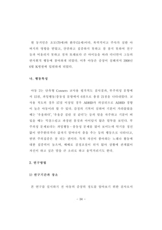 현 동거인은 조모(79세)와 환부(51세)이다.폭력적이고 주사가 심한 아 
버지의 영향을 받았고,산만하고 집중하지 못하고 잘 참지 못하여 친구 
들과 어울리지 못하고 점차 또래보다 큰 아이들을 따라 다니면서 그들의 
반사회적 행동에 참여하게 되었다.이후 아동은 증상이 심해져서 2008년 
- 34 - 
6월 K병원에 입원하게 되었다. 
나.행동특성 
아동 2는 단축형 Conners교사용 평가척도 검사결과,부주의성 문항에 
서 15점,과잉행동/충동성 문항에서 6점으로 총점 21점을 나타내었다.교 
사용 척도의 경우 17점 이상일 경우 ADHD가 의심되므로 ADHD 경향 
이 높은 아동이라 할 수 있다.감정의 기복이 심하여 기분이 가라앉았을 
때는 ‘우울하다’,‘우울증 걸린 것 같다’는 등의 말을 자주하고 기분이 떠 
있을 때는 익살스럽고 과장된 몸짓과 아이답지 않은 말투를 보인다.부 
주의성 문제보다는 과잉행동․충동성 문제를 많이 보이는데 악기를 정신 
없이 연주한다거나 갑자기 일어나서 춤을 추는 등의 행동으로 나타나고, 
반면 주의집중은 잘 되는 편이다.특히 자신이 좋아하는 노래나 활동에 
대한 집중력이 높으며,때때로 감정조절이 되지 않아 상황에 관계없이 
자신이 하고 싶은 말을 큰 소리로 하고 울먹거리기도 한다. 
2.연구방법 
1)연구기간과 장소 
본 연구를 실시하기 전 아동의 증상의 정도를 알아보기 위한 검사로서 
 