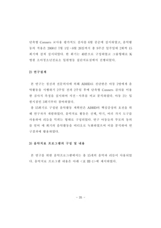 단축형 Conners교사용 평가척도 검사를 6월 중순에 실시하였고,음악활 
동의 적용은 2008년 7월 1일～8월 26일까지 총 9주간 일주일에 2회씩 15 
회기에 걸쳐 실시되었다.한 회기는 40분으로 구성하였고 그룹형태로 K 
병원 소아청소년진료소 입원병동 집단치료실에서 진행되었다. 
- 35 - 
2)연구설계 
본 연구는 정신과 전문의사에 의해 ADHD로 진단받은 아동 2명에게 음 
악활동을 시행하기 2주일 전과 2주일 후에 단축형 Conners검사를 이용 
한 검사지 측정을 실시하여 사전․사후를 비교 분석하였다.아동 2는 입 
원시점인 3회기부터 참여하였다. 
총 15회기로 구성된 음악활동 계획안은 ADHD의 핵심증상의 호전을 위 
해 연구자가 개발하였다.음악치료 활동은 신체,악기,여러 가지 도구를 
사용하여 리듬을 익히는 형태로 구성되었다.연구 아동들의 부모의 동의 
를 얻어 매 회기의 음악활동을 비디오로 녹화하였으며 이를 분석하여 연 
구결과에 활용하였다. 
3)음악치료 프로그램의 구성 및 내용 
본 연구를 위한 음악프로그램에서는 총 15개의 음악과 리듬이 사용되었 
다.음악치료 프로그램 내용은 아래 <표 III-1>에 제시하였다. 
 