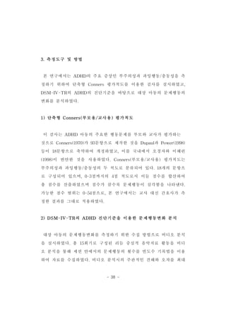 - 38 - 
3.측정도구 및 방법 
본 연구에서는 ADHD의 주요 증상인 부주의성과 과잉행동/충동성을 측 
정하기 위하여 단축형 Conners 평가척도를 이용한 검사를 실시하였고, 
DSM-IV-TR의 ADHD의 진단기준을 바탕으로 대상 아동의 문제행동의 
변화를 분석하였다. 
1)단축형 Conners(부모용/교사용)평가척도 
이 검사는 ADHD 아동의 주요한 행동문제를 부모와 교사가 평가하는 
것으로 Conners(1970)가 93문항으로 제작한 것을 Dupaul과 Power(1998) 
등이 18문항으로 축약하여 개정하였고,이를 국내에서 오경자와 이혜련 
(1998)이 번안한 것을 사용하였다.Conners(부모용/교사용) 평가척도는 
부주의성과 과잉행동/충동성의 두 척도로 분류되어 있다.18개의 문항으 
로 구성되어 있으며,0-3점까지의 4점 척도로서 이들 점수를 합산하여 
총 점수를 산출하였으며 점수가 클수록 문제행동이 심각함을 나타낸다. 
가능한 점수 범위는 0-54점으로,본 연구에서는 교사 대신 간호사가 측 
정한 결과를 그대로 적용하였다. 
2)DSM-IV-TR의 ADHD 진단기준을 이용한 문제행동변화 분석 
대상 아동의 문제행동변화를 측정하기 위한 수집 방법으로 비디오 분석 
을 실시하였다.총 15회기로 구성된 리듬 중심적 음악치료 활동을 비디 
오 분석을 통해 세션 안에서의 문제행동의 횟수를 빈도수 기록법을 이용 
하여 자료를 수집하였다.비디오 분석시의 주관적인 견해와 오차를 최대 
 