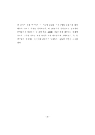 한 줄이기 위해 연구자와 이 척도에 훈련을 마친 1명의 관찰자가 대상 
아동의 15회기 내용을 분석하였다.제 2관찰자의 분석결과를 연구자의 
분석결과와 비교하여 두 사람 모두 ADHD 진단기준에 해당되는 문제행 
동으로 간주한 경우만 변화 측정을 위한 빈도분석에 포함시켰다.즉,본 
연구결과 분석에는 데이터의 관찰자간 일치도가 100%인 경우만 사용되 
었다. 
- 39 - 
 