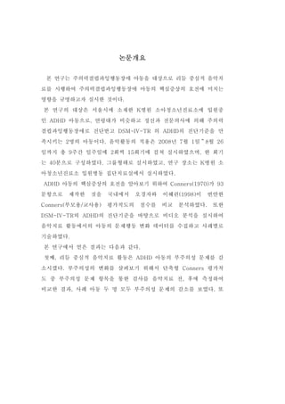 논문개요 
본 연구는 주의력결핍과잉행동장애 아동을 대상으로 리듬 중심적 음악치 
료를 시행하여 주의력결핍과잉행동장애 아동의 핵심증상의 호전에 미치는 
영향을 규명하고자 실시한 것이다. 
본 연구의 대상은 서울시에 소재한 K병원 소아청소년진료소에 입원중 
인 ADHD 아동으로, 연령대가 비슷하고 정신과 전문의사에 의해 주의력 
결핍과잉행동장애로 진단받고 DSM-IV-TR 의 ADHD의 진단기준을 만 
족시키는 2명의 아동이다. 음악활동의 적용은 2008년 7월 1일～8월 26 
일까지 총 9주간 일주일에 2회씩 15회기에 걸쳐 실시하였으며, 한 회기 
는 40분으로 구성하였다. 그룹형태로 실시하였고, 연구 장소는 K병원 소 
아청소년진료소 입원병동 집단치료실에서 실시하였다. 
ADHD 아동의 핵심증상의 호전을 알아보기 위하여 Conners(1970)가 93 
문항으로 제작한 것을 국내에서 오경자와 이혜련(1998)이 번안한 
Conners(부모용/교사용) 평가척도의 점수를 비교 분석하였다. 또한 
DSM-IV-TR의 ADHD의 진단기준을 바탕으로 비디오 분석을 실시하여 
음악치료 활동에서의 아동의 문제행동 변화 데이터를 수집하고 사례별로 
기술하였다. 
본 연구에서 얻은 결과는 다음과 같다. 
첫째, 리듬 중심적 음악치료 활동은 ADHD 아동의 부주의성 문제를 감 
소시켰다. 부주의성의 변화를 살펴보기 위해서 단축형 Conners 평가척 
도 중 부주의성 문제 항목을 통한 검사를 음악치료 전, 후에 측정하여 
비교한 결과, 사례 아동 두 명 모두 부주의성 문제의 감소를 보였다. 또 
 