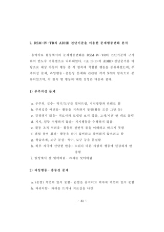 2.DSM-IV-TR의 ADHD 진단기준을 이용한 문제행동변화 분석 
음악치료 활동에서의 문제행동변화를 DSM-IV-TR의 진단기준에 근거 
하여 빈도수 기록법으로 나타내었다.<표 II-1>의 ADHD 진단준거를 바 
탕으로 대상 아동의 행동 중 각 항목에 적합한 행동을 분류하였는데,부 
주의성 문제,과잉행동․충동성 문제와 관련된 각각 9개의 항목으로 분 
류되었으며,각 항목 별 행동에 대한 설명은 다음과 같다. 
- 43 - 
1)부주의성 문제 
a.부주의,실수-악기/도구를 떨어뜨림,지시방향과 반대로 함 
b.주의집중 어려움-활동을 지속하지 못함(활동 도중 그만 둠) 
c.경청하지 않음-치료사의 모델링 보지 않음,고개/시선 딴 데로 돌림 
d.지시,임무 수행하지 않음-지시행동을 수행하지 않음 
e.활동 조직 어려움-활동의 전반적 룰을 이해하고 따르지 못함 
f.과업 참여 회피-활동을 하기 싫어하고 참여하지 않으려고 함 
g.학습과제,도구 분실-악기,도구 등을 분실함 
h.외부 자극에 산만한 반응-소리나 다른 사람의 행동에 민감하게 반 
응함 
i.일상에서 잘 잊어버림-과제를 잊어버림 
2)과잉행동․충동성 문제 
a.(손발)가만히 있지 못함-손발을 움직이고 의자에 가만히 있지 못함 
b.자리이탈-자리를 뜨거나 치료실을 나감 
 
