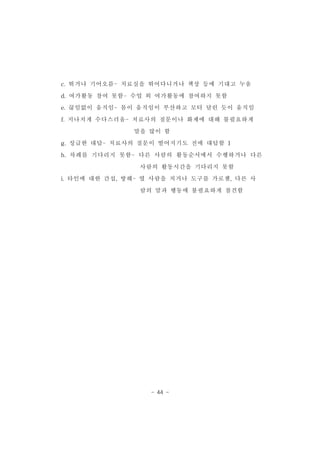 c.뛰거나 기어오름-치료실을 뛰어다니거나 책상 등에 기대고 누움 
d.여가활동 참여 못함-수업 외 여가활동에 참여하지 못함 
e.끊임없이 움직임-몸이 움직임이 부산하고 모터 달린 듯이 움직임 
f.지나치게 수다스러움-치료사의 질문이나 화제에 대해 불필요하게 
말을 많이 함 
g.성급한 대답-치료사의 질문이 떨어지기도 전에 대답함 1 
h.차례를 기다리지 못함- 다른 사람의 활동순서에서 수행하거나 다른 
사람의 활동시간을 기다리지 못함 
i.타인에 대한 간섭,방해-옆 사람을 치거나 도구를 가로챔,다른 사 
람의 말과 행동에 불필요하게 참견함 
- 44 - 
 