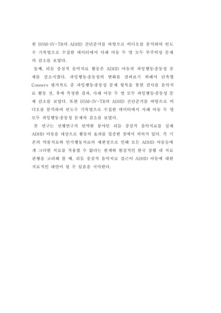 한 DSM-IV-TR의 ADHD 진단준거를 바탕으로 비디오를 분석하여 빈도 
수 기록법으로 수집한 데이터에서 사례 아동 두 명 모두 부주의성 문제 
의 감소를 보였다. 
둘째, 리듬 중심적 음악치료 활동은 ADHD 아동의 과잉행동․충동성 문 
제를 감소시켰다. 과잉행동․충동성의 변화를 살펴보기 위해서 단축형 
Conners 평가척도 중 과잉행동․충동성 문제 항목을 통한 검사를 음악치 
료 활동 전, 후에 측정한 결과, 사례 아동 두 명 모두 과잉행동․충동성 문 
제 감소를 보였다. 또한 DSM-IV-TR의 ADHD 진단준거를 바탕으로 비 
디오를 분석하여 빈도수 기록법으로 수집한 데이터에서 사례 아동 두 명 
모두 과잉행동․충동성 문제의 감소를 보였다. 
본 연구는 선행연구가 빈약한 분야인 리듬 중심적 음악치료를 실제 
ADHD 아동을 대상으로 활동의 효과를 입증한 점에서 의의가 있다. 즉 기 
존의 약물치료와 인지행동치료의 제한점으로 인해 모든 ADHD 아동들에 
게 그러한 치료를 적용할 수 없다는 한계와 현실적인 한국 상황 내 치료 
관행을 고려해 볼 때, 리듬 중심적 음악치료 접근이 ADHD 아동에 대한 
치료적인 대안이 될 수 있음을 시사한다. 
 