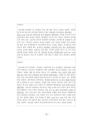 - 56 - 
<7회기> 
치료실에 들어와서 잘 기다렸고 아동 2를 많이 챙기는 모습을 보였다. 긴장이 
완 할 때 치료사의 움직임에 따라오지 않고 마음대로 움직이려고 했고(HD) 
hello song 부를 때 기타연주를 하지 않겠다고 했다(AD). 음악을 들려주자 아는 
음악이라고 했고 관심을 보였다. 칼라벨을 나누어 주고 자신의 부분에서 연주하 
도록 하자 조금 느렸지만 자신의 부분에서 연주했고 조각패드에 점핑하기도 템 
포가 조금 느렸지만 노력하는 모습을 보였다. 조금 어려운 과제를 주면 보상을 
못 받을 것을 의식해서인지 치료사에게 안기는 모습을 보였다. 조각패드를 여러 
장으로 해서 점핑할 때는 움직이기 싫어했고 치료사의 손을 잡고 있었다(AD). 
조각을 자신의 원하는 모양으로 만들 때는 주사위 모양을 만드는 등 끈기 있고 
세심한 모습을 보였다. 끝날 때 긴장이완 하기를 거부했고(AD) good bye song 
부를 때 건성으로 부른 후 나가면서 ‘사탕 받을 수 있죠?’ 라고 귓속말로 말하며 
나갔다. 
<8회기> 
치료실에 먼저 들어와서 기다렸고 노래가사를 들고 들어왔다. 머리모양이 바뀌 
어서 예쁘다고 치료사가 칭찬해주자 매우 좋아하며 치료실 정리하는 것을 도와 
주었다. 자리를 정할 때 아이들 옆으로 가기 싫어했고 다른 아동이 옆에 앉지 
않으려고 하자 더욱 흥분하며 혼자 떨어져 앉았다(HD). 노래를 잘 따라 불렀고 
중간 중간 치료사에게 ‘잘하면 다음시간에 OO 노래 틀어 줄 꺼죠?’ 라고 재차확 
인을 받았다. 콰이어차임 연주에서는 박자와 연주순서가 잘 맞지 않았으나(AD) 
몇 번 반복한 후 조금 나아졌다. 차임을 다른 숫자로 바꾸려고 하자 바꾸지 않 
겠다고 꽉 쥐고 있었고 다른 아동이 못 참겠다며 뺏어버리자 울며 뛰쳐나가려고 
했다(HD). 치료사가 한참동안 설득시키고 다음 순서에 다시 준다고 하자 자리로 
와서 앉았으나 다른 아동이 연주하는 것을 보고 또 울며 치료사에게 고집을 부 
렸다(HD). 잠시 쉬게 하고 다른 사람들끼리만 진행을 하자 흥분이 가라앉으며 
다시 제자리로 돌아갔다. 이전 차임을 다시 주고 연주하도록 하자 노래와 연주 
를 모두 열심히 하였고 조금 안정된 듯 했다. good bye song 부를 때도 다른 
아이들 옆으로 가지 않으려 했고 치료사가 진정시켜주자 다시 밝은 모습으로 활 
동을 끝냈다. 치료실을 나와서 치료사에게 안기며 아이 같은 모습을 보였다. 
 