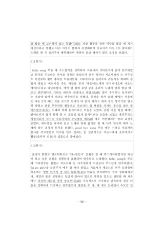 걸 봤을 때 고의성이 있는 듯했다(HD). 가장 활동을 잘한 사람을 뽑을 때 자기 
자신이라고 말했고 다른 아동이 뽑히자 속상해하여 치료사가 아동 1이 좋아하는 
노래를 한 곡 들려주자 행복해하며 세션이 끝날 때까지 밝은 표정을 보였다. 
- 58 - 
<11회기> 
hello song 부를 때 우드블럭을 선택하여 치료사의 기타반주에 같이 연주하였 
고 인사를 주고받는 가사를 정확히 불렀으며 연주 박자나 치료사와의 눈 마주침 
도 이전보다 훨씬 좋아진 모습이었다. <에너지>를 들려주자 손동작을 취하며 즐 
겁게 불렀고 에너지를 주는 사람을 묻자 ‘애순이(노래의 뮤직비디오에 나오는 
캐릭터)’라고 대답하였다. 에어 캡 위에 솜털 공을 올려서 노래에 맞춰 튕길 때 
조금 연주하다가 기타로 바꿔서 하겠다고 하였고(AD) 많이 움직이는 동작보다 
는 자리에 앉아서 기타로 연주하기를 원했다. 풍선을 튕겨 올릴 때에는 처음에 
는 아동 2가 하는 것을 보고만 있다가 다 같이 하자고 하자 풍선 튕기기를 열심 
히 하였고 종종 부주의한 행동으로 치료사나 옆 사람을 치거나 풍선을 많이 떨 
어뜨렸으나(AD) 노래에 맞춰 움직이려는 모습을 보였다. 솜털 공을 튕길 때에는 
떨어뜨리지 않기 위해 좀 더 조심성 있게 움직이려는 모습을 보였고 훌라후프로 
가장자리가 실수로 치료사에게 부딪혔을 때(AD) 매우 미안해하는 말과 표정을 
보였다. 에어캡을 바닥에 놓고 노래에 맞춰 밟기를 할 때 아주 열심히 뛰며 노 
래에 맞는 표정과 동작을 보였다. good bye song 부를 때는 기타로 치료사와 
인사를 주고받았고 악수를 먼저 청하는 등 전반적으로 치료사에게 호의적이고 
활동(음악적 리듬)의 집중도가 좋아졌다. 
<12회기> 
표정이 밝았고 멜로디튜브로 ‘대~한민국’ 응원을 할 때 쑥스러워하였지만 자신 
이 하고 싶은 응원을 정확하게 표현하며 연주하고 노래했다. hello song을 부를 
때 기타연주를 원했고 치료사와 눈 마주침하며 이전보다 부드럽게 연주하였다. 
<u go girl>을 들려주자 매우 잘 따라 불렀고 치료사가 패들드럼 연주 모델링에 
처음에는 엇박 연주가 잘 되지 않다가(AD) 연습을 반복하면서 점점 정확해져갔 
다. 게임의 룰을 설명하고 둥글게 앉아서 옆으로 맬럿을 옆으로 전달할 때 처음 
에는 자신의 리듬을 종종 놓쳤으나(AD) 지속적으로 지지하고 반복하자 점점 리 
듬을 정확하게 인지하고 연주했으며 맬럿을 두 개, 세 개로 늘리면서 속도감 있 
 