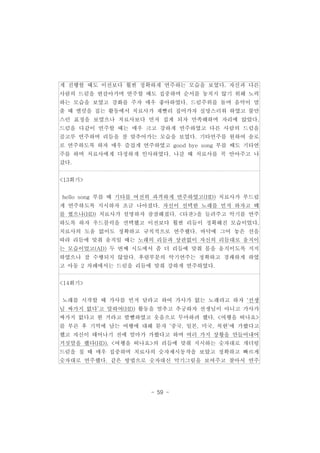 게 진행할 때도 이전보다 훨씬 정확하게 연주하는 모습을 보였다. 자신과 다른 
사람의 드럼을 번갈아가며 연주할 때도 집중하며 순서를 놓치지 않기 위해 노력 
하는 모습을 보였고 강화를 주자 매우 좋아하였다. 드럼주위를 돌며 음악이 멈 
출 때 맬럿을 집는 활동에서 치료사가 재빨리 집어가자 실망스러워 하였고 불만 
스런 표정을 보였으나 치료사보다 먼저 집게 되자 만족해하며 자리에 앉았다. 
드럼을 다같이 연주할 때는 매우 크고 강하게 연주하였고 다른 사람의 드럼을 
골고루 연주하며 리듬을 잘 맞추어가는 모습을 보였다. 기타연주를 원하여 솔로 
로 연주하도록 하자 매우 즐겁게 연주하였고 good bye song 부를 때도 기타연 
주를 하며 치료사에게 다정하게 인사하였다. 나갈 때 치료사를 꼭 안아주고 나 
갔다. 
- 59 - 
<13회기> 
hello song 부를 때 기타를 여전히 과격하게 연주하였고(HD) 치료사가 부드럽 
게 연주하도록 지시하자 조금 나아졌다. 자신이 선택한 노래를 먼저 하자고 떼 
를 썼으나(HD) 치료사가 설명하자 잠잠해졌다. <타잔>을 들려주고 악기를 연주 
하도록 하자 우드블럭을 선택했고 이전보다 훨씬 리듬이 정확해진 모습이었다. 
치료사의 도움 없이도 정확하고 규칙적으로 연주했다. 바닥에 그어 놓은 선을 
따라 리듬에 맞춰 움직일 때는 노래의 리듬과 상관없이 자신의 리듬대로 움직이 
는 모습이었고(AD) 두 번째 시도에서 좀 더 리듬에 맞춰 몸을 움직이도록 지지 
하였으나 잘 수행되지 않았다. 후렴부분의 악기연주는 정확하고 경쾌하게 하였 
고 아동 2 차례에서는 드럼을 리듬에 맞춰 강하게 연주하였다. 
<14회기> 
노래를 시작할 때 가사를 먼저 달라고 하여 가사가 없는 노래라고 하자 ‘선생 
님 싸가지 없다’고 말하여(HD) 활동을 멈추고 추궁하자 선생님이 아니고 가사가 
싸가지 없다고 한 거라고 발뺌하였고 웃음으로 무마하려 했다. <여행을 떠나요> 
를 부른 후 기억에 남는 여행에 대해 묻자 ‘중국, 일본, 미국, 북한’에 가봤다고 
했고 자신이 태어나기 전에 엄마가 가봤다고 하며 여러 가지 상황을 만들어내어 
거짓말을 했다(HD). <여행을 떠나요>의 리듬에 맞춰 지시하는 숫자대로 개더링 
드럼을 칠 때 매우 집중하며 치료사의 숫자제시동작을 보았고 정확하고 빠르게 
숫자대로 연주했다. 같은 방법으로 숫자대신 악기그림을 보여주고 찾아서 연주 
 